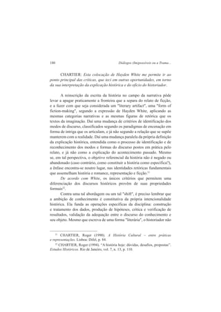 180 Diálogos (Im)possíveis ou a Trama... 
CHARTIER: Esta colocação de Hayden White me permite ir ao 
ponto principal das críticas, que teci em outras oportunidades, em torno 
da sua interpretação da explicação histórica e do oficio do historiador. 
A reinscrição da escrita da história no campo da narrativa pôde 
levar a apagar praticamente a fronteira que a separa do relato de ficção, 
e a fazer com que seja considerada um "literary artifact", uma "form of 
fiction-making", segundo a expressão de Hayden White, aplicando as 
mesmas categorias narrativas e as mesmas figuras de retórica que os 
textos da imaginação. Daí uma mudança de critérios de identificação dos 
modos de discurso, classificados segundo os paradigmas de encenação em 
forma de intriga que os articulam, e já não segundo a relação que se supõe 
manterem com a realidade. Daí uma mudança paralela da própria definição 
da explicação histórica, entendida como o processo de identificação e de 
reconhecimento dos modos e formas do discurso postos em prática pelo 
relato, e já não como a explicação do acontecimento passado. Mesmo 
se, em tal perspectiva, o objetivo referencial da história não é negado ou 
abandonado (caso contrário, como constituir a história como específica?), 
a ênfase encontra-se noutro lugar, nas identidades retóricas fundamentais 
que assemelham história e romance, representação e ficção.21 
De acordo com White, os únicos critérios que permitem uma 
diferenciação dos discursos históricos provêm de suas propriedades 
formais22. 
Contra uma tal abordagem ou um tal "shift", é preciso lembrar que 
a ambição de conhecimento é constitutiva da própria intencionalidade 
histórica. Ela funda as operações específicas da disciplina: construção 
e tratamento dos dados, produção de hipóteses, crítica e verificação de 
resultados, validação da adequação entre o discurso do conhecimento e 
seu objeto. Mesmo que escreva de uma forma "literária", o historiador não 
21 CHARTIER, Roger (1990). A História Cultural – entre práticas 
e representações. Lisboa: Difel, p. 84. 
22 CHARTIER, Roger (1994). “A história hoje: dúvidas, desafios, propostas”. 
Estudos Históricos. Rio de Janeiro, vol. 7, n. 13, p. 110. 
 