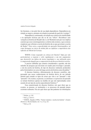 Andréa Ferreira Delgado 181 
faz literatura, e isto pelo fato de sua dupla dependência. Dependência em 
relação ao arquivo, portanto em relação ao passado do qual ele é vestígio.23 
Dependência, continuando, em relação aos critérios de cientificidade 
e às operações técnicas que são as de seu "ofício". Reconhecer suas 
variações (a história de Braudel não é a de Michelet) nem por isso implica 
concluir que esses constrangimentos e critérios não existem, e que as únicas 
exigências que refreiam a escrita da história são as que governam a escrita 
de ficção.24 Esta seria a especificidade da operação historiográfica, tal 
como destaquei no início da minha fala ao enfatizar a importância das 
reflexões de Michel de Certeau. 
WHITE: Como responder às críticas de Chartier? Opto por não 
particularizar a resposta e volto rapidamente a um dos argumentos 
que desenvolvi em defesa da teoria tropológica e sua utilização para 
a compreensão daquilo que a composição de um discurso histórico envolve. 
E preciso sublinhar que estamos considerando a questão, não dos 
métodos de pesquisa que deveriam ser usados para investigar o passado, 
e sim da escrita da história, do tipo de discursos realmente produzidos 
pelos historiadores no curso da longa carreira da história como disciplina.25 
O discurso histórico, diferentemente do discurso científico, não 
pressupõe que nosso conhecimento da história derive de um método 
distinto para estudar os tipos de coisas que vêm a ser "passado" e não 
"presente". Os eventos, as pessoas, as estruturas e os processos do passado 
se tornam históricos apenas na medida em que são representadas como 
assunto de um tipo de escrita especialmente histórico.26 
Essa caracterização do discurso histórico não quer dizer que os 
eventos, as pessoas, as instituições e os processos do passado jamais 
existiram realmente. Ela não quer dizer que não podemos ter informações 
23 Ibidem., p. 110. 
24 Ibid., p. 110/111. 
25 WHITE, Hayden (1994). “Teoria Literária e escrita da história”. Estudos 
Históricos. Rio de Janeiro, vol. 7, n. 13, p. 25. 
26 Ibid., p. 24. 
 