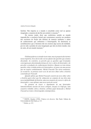 Andréa Ferreira Delgado 183 
familiar. Não importa se o mundo é concebido como real ou apenas 
imaginado; a maneira de dar-lhe um sentido é a mesma.30 
Do mesmo modo, dizer que conferimos sentido ao mundo 
impondo-lhe a coerência formal que costumamos associar aos produtos 
dos escritores de ficção não diminui de maneira nenhuma o status 
de conhecimento que atribuímos à historiografia. Só diminuiria se 
acreditássemos que a literatura não nos ensinou algo acerca da realidade, 
por ter sido o produto de uma imaginação que não era deste mundo, mas 
de outro, dè um mundo inumano.31 
* 
O debate poderia se estender neste rumo, mas eu proporia desviarmos 
nossa trajetória. Esse desvio não vai nos afastar das questões que estamos 
discutindo. Ao contrário, eu percebo que as questões aqui levantadas 
convergem para determinadas formas de viver o oficio do historiador e de 
perceber a produção do conhecimento histórico. Quanto eu trato destas 
questões vitais à minha prática de historiadora, eu penso em uma pessoa 
que me inspira cotidianamente: Michel Foucault. Em vários momentos, 
ao escutá-los, eu pensava ouvir ecos de um novo olhar sobre a história 
construído por Foucault. 
Quando afirmo que Michel Foucault constrói um novo olhar sobre 
a história quero dizer que há, subjacente ao conjunto de sua obra uma 
nova inteligibilidade da história, uma nova maneira de exercer o oficio do 
historiador e, ouso afirmar, uma nova teoria do social. 
Eu gostaria de trazer o depoimento de um historiador 
lamentavelmente ausente do nosso colóquio, Jacques Le Goff que, num 
exaustivo trabalho sobra a história, atribuiu papel destacado a Michel 
Foucault ao tratar a historiografia contemporânea. 
30 WHITE, Hayden (1994). Trópicos do discurso. São Paulo: Editora da 
Universidade de São Paulo, p. 115. 
31 Ibidem., p. 115. 
 