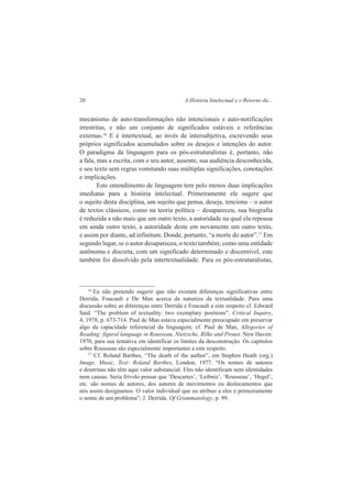20 A História Intelectual e o Retorno da... 
mecanismo de auto-transformações não intencionais e auto-notificações 
irrestritas, e não um conjunto de significados estáveis e referências 
externas.16 E é intertextual, ao invés de intersubjetiva, escrevendo seus 
próprios significados acumulados sobre os desejos e intenções do autor. 
O paradigma da linguagem para os pós-estruturalistas é, portanto, não 
a fala, mas a escrita, com o seu autor, ausente, sua audiência desconhecida, 
e seu texto sem regras vomitando suas múltiplas significações, conotações 
e implicações. 
Este entendimento de linguagem tem pelo menos duas implicações 
imediatas para a história intelectual. Primeiramente ele sugere que 
o sujeito desta disciplina, um sujeito que pensa, deseja, tenciona – o autor 
de textos clássicos, como na teoria política – desapareceu, sua biografia 
é reduzida a não mais que um outro texto, a autoridade na qual ela repousa 
em ainda outro texto, a autoridade deste em novamente um outro texto, 
e assim por diante, ad infinitum. Donde, portanto, “a morte do autor”.17 Em 
segundo lugar, se o autor desapareceu, o texto também; como uma entidade 
autônoma e discreta, com um significado determinado e discernível, este 
também foi dissolvido pela intertextualidade. Para os pós-estruturalistas, 
16 Eu não pretendo sugerir que não existam diferenças significativas entre 
Derrida, Foucault e De Man acerca da natureza da textualidade. Para uma 
discussão sobre as diferenças entre Derrida e Foucault a este respeito cf. Edward 
Said. “The problem of textuality: two exemplary positions”. Critical Inquiry, 
4, 1978, p. 673-714. Paul de Man estava especialmente preocupado em preservar 
algo da capacidade referencial da linguagem; cf. Paul de Man, Allegories of 
Reading: figural language in Rousseau, Nietzsche, Rilke and Proust. New Haven: 
1970, para sua tentativa em identificar os limites da desconstrução. Os capítulos 
sobre Rousseau são especialmente importantes a este respeito. 
17 Cf. Roland Barthes, “The death of the author”, em Stephen Heath (org.) 
Image, Music, Text: Roland Barthes, London, 1977. “Os nomes de autores 
e doutrinas não têm aqui valor substancial. Eles não identificam nem identidades 
nem causas. Seria frívolo pensar que ‘Descartes’, ‘Leibniz’, ‘Rousseau’, ‘Hegel’, 
etc. são nomes de autores, dos autores de movimentos ou deslocamentos que 
nós assim designamos. O valor individual que eu atribuo a eles é primeiramente 
o nome de um problema”; J. Derrida. Of Grammatology, p. 99. 
 