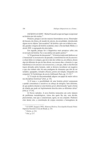 184 Diálogos (Im)possíveis ou a Trama... 
JACQUES LE GOFF: Michel Foucault ocupa um lugar excepcional 
na história por três razões.32 
Primeiro, porque é um dos maiores historiadores novos. Historiador 
da loucura, da clínica, do mundo do cárcere, da sexualidade, introduzindo 
alguns novos objetos "provocadores" da história e pôs em evidência uma 
das grandes viragens da história ocidental, entre o fim da Idade Média e o 
século XIX: a segregação dos desviados. 
Em seguida, porque fez o diagnóstico mais perspicaz sobre esta 
re-novação da história. Faz a sua análise em quatro pontos:33 
1) "O questionar do documento": "A história tradicional dedicava-se 
a 'memorizar' os monumentos do passado, a transformá-los em documentos 
e a fazer deles os vestígios, que em si não são verbais ou, em silêncio, dizem 
algo de diferente do que de fato dizem; nos nossos dias, a história é o que 
transforma os documentos em monumentos, e em que, onde se decifravam 
traços deixados pelos homens, onde se deixava reconhecer em negativo 
o que eles tinham sido, há uma amálgama de elementos que têm de ser 
isolados, agrupados, tornados eficazes, postos em relação, integrados em 
conjuntos" [L'Archéologie du savoir, Gallimard, Paris, pp. 13-15].34 
2) "A noção de descontinuidade adquire um papel de maior relevo 
nas disciplinas históricas" [ibid., p. 15]. 
3) O tema e a possibilidade de uma história global começaram 
a perder consistência e assistir-se ao esboço do desígnio, bem diferente, 
do que poderia chamar-se uma história geral, determinando "qual a forma 
de relação que pode ser legitimamente descrita entre as diferentes séries" 
[ibid, p. 17-18]. 
4) Novos métodos. A nova história reencontra um certo número 
de problemas metodológicos, vários dos quais lhe são, sem dúvida, 
preexistentes, mas que a caracterizam, agora, no seu conjunto. Podemos 
citar dentre eles: a constituição de corpus coerentes e homogêneos de 
32 LE GOFF, Jacques (1985). Memória-História. Enciclopédia Einaudi. Porto: 
Imprensa Nacional e Casa da Moeda. p. 216. 
33 Ibidem., p. 216. 
34 Ibid., p. 217. 
 
