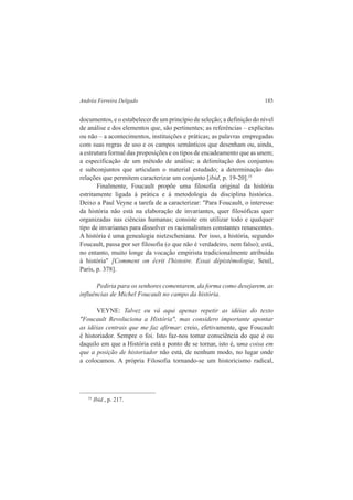 Andréa Ferreira Delgado 185 
documentos, e o estabelecer de um princípio de seleção; a definição do nível 
de análise e dos elementos que, são pertinentes; as referências – explícitas 
ou não – a acontecimentos, instituições e práticas; as palavras empregadas 
com suas regras de uso e os campos semânticos que desenham ou, ainda, 
a estrutura formal das proposições e os tipos de encadeamento que as unem; 
a especificação de um método de análise; a delimitação dos conjuntos 
e subconjuntos que articulam o material estudado; a determinação das 
relações que permitem caracterizar um conjunto [ibid, p. 19-20].35 
Finalmente, Foucault propõe uma filosofia original da história 
estritamente ligada à prática e à metodologia da disciplina histórica. 
Deixo a Paul Veyne a tarefa de a caracterizar: "Para Foucault, o interesse 
da história não está na elaboração de invariantes, quer filosóficas quer 
organizadas nas ciências humanas; consiste em utilizar todo e qualquer 
tipo de invariantes para dissolver os racionalismos constantes renascentes. 
A história é uma genealogia nietzscheniana. Por isso, a história, segundo 
Foucault, passa por ser filosofia (o que não é verdadeiro, nem falso); está, 
no entanto, muito longe da vocação empirista tradicionalmente atribuída 
à história" [Comment on écrit l'histoire. Essai dépistémologie, Seuil, 
Paris, p. 378]. 
Pediria para os senhores comentarem, da forma como desejarem, as 
influências de Michel Foucault no campo da história. 
VEYNE: Talvez eu vá aqui apenas repetir as idéias do texto 
"Foucault Revoluciona a História", mas considero importante apontar 
as idéias centrais que me faz afirmar: creio, efetivamente, que Foucault 
é historiador. Sempre o foi. Isto faz-nos tomar consciência do que é ou 
daquilo em que a História está a ponto de se tornar, isto é, uma coisa em 
que a posição de historiador não está, de nenhum modo, no lugar onde 
a colocamos. A própria Filosofia tornando-se um historicismo radical, 
35 Ibid., p. 217. 
 