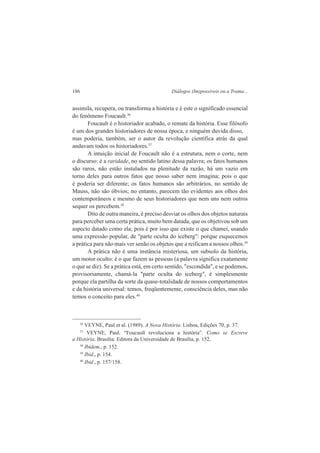 186 Diálogos (Im)possíveis ou a Trama... 
assimila, recupera, ou transforma a história e é este o significado essencial 
do fenômeno Foucault.36 
Foucault é o historiador acabado, o remate da história. Esse filósofo 
é um dos grandes historiadores de nossa época, e ninguém duvida disso, 
mas poderia, também, ser o autor da revolução científica atrás da qual 
andavam todos os historiadores.37 
A intuição inicial de Foucault não é a estrutura, nem o corte, nem 
o discurso: é a raridade, no sentido latino dessa palavra; os fatos humanos 
são raros, não estão instalados na plenitude da razão, há um vazio em 
torno deles para outros fatos que nosso saber nem imagina; pois o que 
é poderia ser diferente; os fatos humanos são arbitrários, no sentido de 
Mauss, não são óbvios; no entanto, parecem tão evidentes aos olhos dos 
contemporâneos e mesmo de seus historiadores que nem uns nem outros 
sequer os percebem.38 
Dito de outra maneira, é preciso desviar os olhos dos objetos naturais 
para perceber uma certa prática, muito bem datada, que os objetivou sob um 
aspecto datado como ela; pois é por isso que existe o que chamei, usando 
uma expressão popular, de "parte oculta do iceberg": porque esquecemos 
a prática para não mais ver senão os objetos que a reificam a nossos olhos.39 
A prática não é uma instância misteriosa, um subsolo da história, 
um motor oculto: é o que fazem as pessoas (a palavra significa exatamente 
o que se diz). Se a prática está, em certo sentido, "escondida", e se podemos, 
provisoriamente, chamá-la "parte oculta do iceberg", é simplesmente 
porque ela partilha da sorte da quase-totalidade de nossos comportamentos 
e da história universal: temos, freqüentemente, consciência deles, mas não 
temos o conceito para eles.40 
36 VEYNE, Paul et al. (1989). A Nova História. Lisboa, Edições 70, p. 37. 
37 VEYNE, Paul. “Foucault revoluciona a história”. Como se Escreve 
a História. Brasília: Editora da Universidade de Brasília, p. 152. 
38 Ibidem., p. 152. 
39 Ibid., p. 154. 
40 Ibid., p. 157/158. 
 