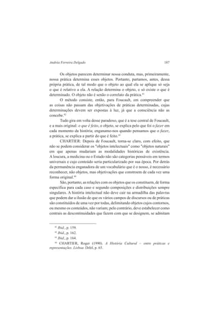 Andréa Ferreira Delgado 187 
Os objetos parecem determinar nossa conduta, mas, primeiramente, 
nossa prática determina esses objetos. Portanto, partamos, antes, dessa 
própria prática, de tal modo que o objeto ao qual ela se aplique só seja 
o que é relativo a ela. A relação determina o objeto, e só existe o que é 
determinado. O objeto não é senão o correlato da prática.41 
O método consiste, então, para Foucault, em compreender que 
as coisas não passam das objetivações de práticas determinadas, cujas 
determinações devem ser expostas à luz, já que a consciência não as 
concebe.42 
Tudo gira em volta desse paradoxo, que é a tese central de Foucault, 
e a mais original: o que é feito, o objeto, se explica pelo que foi o fazer em 
cada momento da história; enganamo-nos quando pensamos que o fazer, 
a prática, se explica a partir do que é feito.43 
CHARTIER: Depois de Foucault, torna-se claro, com efeito, que 
não se podem considerar os "objetos intelectuais" como "objetos naturais" 
em que apenas mudariam as modalidades históricas de existência. 
A loucura, a medicina ou o Estado não são categorias pensáveis em termos 
universais e cujo conteúdo seria particularizado por sua época. Por detrás 
da permanência enganadora de um vocabulário que é o nosso, é necessário 
reconhecer, não objetos, mas objetivações que constroem de cada vez uma 
forma original.44 
São, portanto, as relações com os objetos que os constituem, de forma 
específica para cada caso e segundo composições e distribuições sempre 
singulares. A história intelectual não deve cair na armadilha das palavras 
que podem dar a ilusão de que os vários campos de discursos ou de práticas 
são constituídos de uma vez por todas, delimitando objetos cujos contornos, 
ou mesmo os conteúdos, não variam; pelo contrário, deve estabelecer como 
centrais as descontinuidades que fazem com que se designem, se admitam 
41 Ibid., p. 159. 
42 Ibid., p. 162. 
43 Ibid., p. 164. 
44 CHARTIER, Roger (1990). A História Cultural – entre práticas e 
representações. Lisboa: Difel, p. 65. 
 