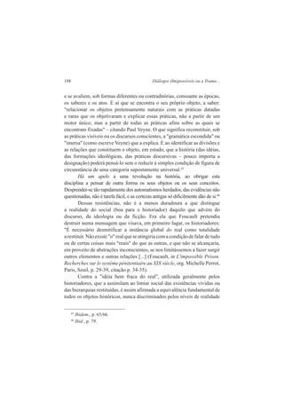 188 Diálogos (Im)possíveis ou a Trama... 
e se avaliem, sob formas diferentes ou contraditórias, consoante as épocas, 
os saberes e os atos. E aí que se encontra o seu próprio objeto, a saber: 
"relacionar os objetos pretensamente naturais com as práticas datadas 
e raras que os objetivaram e explicar essas práticas, não a partir de um 
motor único, mas a partir de todas as práticas afins sobre as quais se 
encontram fixadas" – citando Paul Veyne. O que significa reconstituir, sob 
as práticas visíveis ou os discursos conscientes, a "gramática escondida" ou 
"imersa" (como escreve Veyne) que a explica. E ao identificar as divisões e 
as relações que constituem o objeto, em estudo, que a história (das idéias, 
das formações ideológicas, das práticas discursivas – pouco importa a 
designação) poderá pensá-lo sem o reduzir à simples condição de figura de 
circunstância de uma categoria supostamente universal.45 
Há um apelo a uma revolução na história, ao obrigar esta 
disciplina a pensar de outra forma os seus objetos ou os seus conceitos. 
Desprender-se tão rapidamente dos automatismos herdados, das evidências não 
questionadas, não é tarefa fácil, e as certezas antigas só dificilmente dão de si.46 
Dessas resistências, não é a menos duradoura a que distingue 
a realidade do social (boa para o historiador) daquilo que advém do 
discurso, da ideologia ou da ficção. Era ela que Foucault pretendia 
destruir numa mensagem que visava, em primeiro lugar, os historiadores: 
"É necessário desmitificar a instância global do real como totalidade 
a restituir. Não existe "o" real que se atingiria com a condição de falar de tudo 
ou de certas coisas mais "reais" do que as outras, e que não se alcançaria, 
em proveito de abstrações inconscientes, se nos limitássemos a fazer surgir 
outros elementos e outras relações [...] (Foucault, in L'impossible Prison. 
Recherches sur le système pénitentiaire au XIX siècle, org. Michelle Perrot, 
Paris, Seuil, p. 29-39, citação p. 34-35). 
Contra a "idéia bem fraca do real", utilizada geralmente pelos 
historiadores, que a assimilam ao limiar social das existências vividas ou 
das hierarquias restituídas, é assim afirmada a equivalência fundamental de 
todos os objetos históricos, nunca discriminados pelos níveis de realidade 
45 Ibidem., p. 65/66. 
46 Ibid., p. 79. 
 
