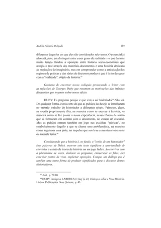 Andréa Ferreira Delgado 189 
diferentes daqueles em que eles são considerados relevantes. O essencial já 
não está, pois, em distinguir entre esses graus de realidade – o que durante 
muito tempo fundou a oposição entre história socio-econômica que 
atingia o real através dos materiais-documentos e uma história dedicada 
às produções do imaginário, mas em compreender como a articulação dos 
regimes de práticas e das séries de discursos produz o que é lícito designar 
com a "realidade", objeto da história.47 
Gostaria de encerrar nosso colóquio provocando o leitor com 
as reflexões de Georges Duby que resumem as motivações das infinitas 
discussões que tecemos sobre nosso oficio. 
DUBY: Eu pergunto porque é que vim a ser historiador? Não sei. 
De qualquer forma, estou certo de que as pulsões do desejo se introduzem 
no próprio trabalho do historiador a diferentes níveis. Primeiro, claro, 
na escrita propriamente dita, na maneira como se escreve a história, na 
maneira como se faz passar a nossa experiência, nesses flocos de sonho 
que se formaram em contato com o documento, no estado de discurso. 
Mas as pulsões entram também em jogo nas escolhas "teóricas", no 
estabelecimento daquilo a que se chama uma problemática, na maneira 
como seguimos uma pista, no impulso que nos leva a aventurar-nos neste 
ou naquele tema.48 
Considerando que a história é, no fundo, o "sonho de um historiador" 
(nas palavras de Duby), escrever este texto significou a oportunidade de 
converter o estudo da teoria da história em um jogo lúdico. Ao conviver com 
a pluralidade de vozes, elaborar as perguntas, entrecruzar as falas, (re) 
conciliar pontos de vista, explicitar oposições. Compus um diálogo que é 
também uma outra forma de produzir significados para o discurso desses 
historiadores. 
47 Ibid., p. 79/80. 
48 DUBY, Georges e LARDREAU, Guy (s. d.). Diálogos sobre a Nova História. 
Lisboa, Publicações Dom Quixote, p. 43. 
 