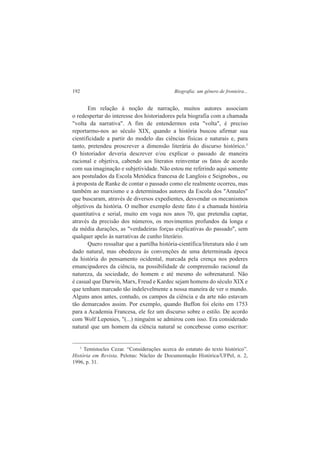 192 Biografia: um gênero de fronteira... 
Em relação à noção de narração, muitos autores associam 
o redespertar do interesse dos historiadores pela biografia com a chamada 
"volta da narrativa". A fim de entendermos esta "volta", é preciso 
reportarmo-nos ao século XIX, quando a história buscou afirmar sua 
cientificidade a partir do modelo das ciências físicas e naturais e, para 
tanto, pretendeu proscrever a dimensão literária do discurso histórico.3 
O historiador deveria descrever e/ou explicar o passado de maneira 
racional e objetiva, cabendo aos literatos reinventar os fatos de acordo 
com sua imaginação e subjetividade. Não estou me referindo aqui somente 
aos postulados da Escola Metódica francesa de Langlois e Seignobos., ou 
à proposta de Ranke de contar o passado como ele realmente ocorreu, mas 
também ao marxismo e a determinados autores da Escola dos "Annales" 
que buscaram, através de diversos expedientes, desvendar os mecanismos 
objetivos da história. O melhor exemplo deste fato é a chamada história 
quantitativa e serial, muito em voga nos anos 70, que pretendia captar, 
através da precisão dos números, os movimentos profundos da longa e 
da média durações, as "verdadeiras forças explicativas do passado", sem 
qualquer apelo às narrativas de cunho literário. 
Quero ressaltar que a partilha história-científica/literatura não é um 
dado natural, mas obedeceu às convenções de uma determinada época 
da história do pensamento ocidental, marcada pela crença nos poderes 
emancipadores da ciência, na possibilidade de compreensão racional da 
natureza, da sociedade, do homem e até mesmo do sobrenatural. Não 
é casual que Darwin, Marx, Freud e Kardec sejam homens do século XIX e 
que tenham marcado tão indelevelmente a nossa maneira de ver o mundo. 
Alguns anos antes, contudo, os campos da ciência e da arte não estavam 
tão demarcados assim. Por exemplo, quando Buffon foi eleito em 1753 
para a Academia Francesa, ele fez um discurso sobre o estilo. De acordo 
com Wolf Lepenies, "(...) ninguém se admirou com isso. Era considerado 
natural que um homem da ciência natural se concebesse como escritor: 
3 Temístocles Cezar. “Considerações acerca do estatuto do texto histórico”. 
História em Revista. Pelotas: Núcleo de Documentação Histórica/UFPel, n. 2, 
1996, p. 31. 
 