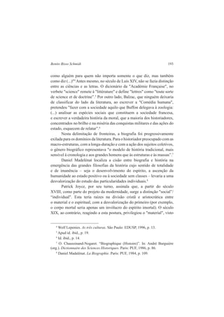 Benito Bisso Schmidt 193 
como alguém para quem não importa somente o que diz, mas também 
como diz (...)"4 Antes mesmo, no século de Luís XIV, não se fazia distinção 
entre as ciências e as letras. O dicionário da "Académie Française", no 
verbete "science" remete à "littérature" e define "lettres" como "toute sorte 
de science et de doctrine”.5 Por outro lado, Balzac, que ninguém deixaria 
de classificar do lado da literatura, ao escrever a "Comédia humana", 
pretendeu "fazer com a sociedade aquilo que Buffon delegava à zoologia: 
(...) analisar as espécies sociais que constituem a sociedade francesa, 
e escrever a verdadeira história da moral, que a maioria dos historiadores, 
concentrados no brilho e na miséria das conquistas militares e das ações do 
estado, esquecem de relatar”.6 
Nesta delimitação de fronteiras, a biografia foi progressivamente 
exilada para os domínios da literatura. Para o historiador preocupado com as 
macro-estruturas, com a longa-duração e com a ação dos sujeitos coletivos, 
o gênero biográfico representava "o modelo de história tradicional, mais 
sensível à cronologia e aos grandes homens que às estruturas e às massas”.7 
Daniel Madelénat localiza a cisão entre biografia e história na 
emergência das grandes filosofias da história cujo sentido de totalidade 
e de imanência – seja o desenvolvimento do espírito, a ascenção da 
humanidade ao estado positivo ou à sociedade sem classes – levaria a uma 
desvalorização do estudo das particularidades individuais.8 
Patrick Joyce, por seu turno, assinala que, a partir do século 
XVIII, como parte do projeto da modernidade, surge a distinção "social”/ 
“individual". Esta teria raízes na divisão cristã e aristocrática entre 
o material e o espiritual, com a desvalorização do primeiro (por exemplo, 
o corpo mortal seria apenas um invólucro do espírito imortal). O século 
XIX, ao contrário, reagindo a esta postura, privilegiou o "material", visto 
4 Wolf Lepenies. As três culturas. São Paulo: EDUSP, 1996, p. 13. 
5 Apud id. ibid., p. 19. 
6 Id. ibid., p. 14. 
7 O. Chaussinand-Nogaret. “Biographique (Histoire)”. In: André Burguière 
(org.). Dictionnaire des Sciences Historiques. Paris: PUF, 1986, p. 86. 
8 Daniel Madalénat. La Biographie. Paris: PUF, 1984, p. 109. 
 
