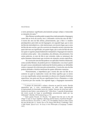 David Harlan 21 
o texto permanece significante precisamente porque eclipsa e transcende 
as intenções do autor.18 
Mas Skinner acredita poder escapar disso tudo pensando a linguagem 
como fala ao invés de escrita, isto é, utilizando a teoria dos atos da fala.19 
A teoria dos atos da fala afirma, primeiramente, que a fala é o modelo 
paradigmático para todo uso da linguagem; em segundo lugar, que os atos 
da fala são intersubjetivos, e não intertextuais; em terceiro lugar, que os atos 
da fala são atos sociais, que eles ocorrem em situações sociais concretas das 
quais derivam seu significado; em quarto lugar, que os atos da fala são atos 
nos quais os agentes propositadamente manipulam a linguagem de maneira 
a realizar certas ações – eles comandam, eles afirmam, eles prometem. Em 
outras palavras, os atos da fala (e por extensão, todas as sentenças) são 
ações humanas intencionais que ocorrem em situações sociais específicas. 
Se a teoria dos atos da fala pudesse ser aplicada à história intelectual, 
como acredita Skinner, ela poderia prover o fundamento conceitual a partir 
do qual o nosso entendimento tradicional de história pudesse ser defendido 
contra o massacre do criticismo pós-estruturalista. A teoria dos atos da fala 
poderia defender a história intelectual de quatro diferentes maneiras. 
Primeiramente, a importância que a teoria dos atos da fala dá ao 
contexto no qual as expressões vocais são feitas significa que os textos 
e os seus significados seriam ancorados no alicerce de situações históricas 
específicas; isto poria um fim aos significantes livres e flutuantes e a toda 
a incerteza por eles trazida. Em segundo lugar, a linguagem reassumiria 
18 E porque ele transcende e eclipsa o discurso no qual foi escrito. Derrida 
argumentou que “o texto constantemente vai além desta representação 
[a representação do historiador acerca do ‘próprio’ discurso do texto] por todo o 
sistema de suas fontes e suas próprias leis”. Além disso, “a questão da genealogia 
[do texto] excede de longe as possibilidades presentemente dadas por sua 
elaboração”; Derrida. Of Grammatology, p. 101. 
19 Tanto quanto Pocock. Cf. Pocock, “An appeal from the new to the old 
whigs? A note on Joyce Appleby’s ideology and the history of political thought”. 
Intellectual History Newsletler, 3, 1981, p. 47. Os trabalhos clássicos sobre a teoria 
dos atos da fala são J. L. Austin. How to Do Things With Words. Cambridge: 1963; 
e John Searle. Speech acts: An Essay in the Philosophy of Language. London: 
1972. 
 