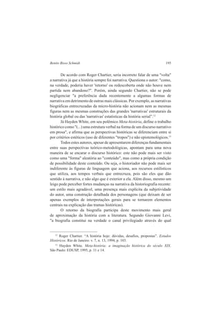 Benito Bisso Schmidt 195 
De acordo com Roger Chartier, seria incorreto falar de uma "volta" 
a narrativa já que a história sempre foi narrativa. Questiona o autor: "como, 
na verdade, poderia haver 'retorno' ou redescoberta onde não houve nem 
partida nem abandono?". Porém, ainda segundo Chartier, não se pode 
negligenciar "a preferência dada recentemente a algumas formas de 
narrativa em detrimento de outras mais clássicas. Por exemplo, as narrativas 
biográficas entrecruzadas da micro-história não acionam nem as mesmas 
figuras nem as mesmas construções das grandes 'narrativas' estruturais da 
história global ou das 'narrativas' estatísticas da história serial”.12 
Já Hayden White, em seu polêmico Meta-história, define o trabalho 
histórico como "(...) uma estrutura verbal na forma de um discurso narrativo 
em prosa", e afirma que as perspectivas históricas se diferenciam entre si 
por critérios estéticos (uso de diferentes "tropos") e não epistemológicos.13 
Todos estes autores, apesar de apresentarem diferenças fundamentais 
entre suas perspectivas teórico-metodológicas, apontam para uma nova 
maneira de se encarar o discurso histórico: este não pode mais ser visto 
como uma "forma" aleatória ao "conteúdo", mas como a própria condição 
de possibilidade deste conteúdo. Ou seja, o historiador não pode mais ser 
indiferente às figuras de linguagem que aciona, aos recursos estilísticos 
que utiliza, aos tempos verbais que entrecruza, pois são eles que dão 
sentido à narrativa, e não algo que é exterior a ela. Além disso, mesmo um 
leigo pode perceber fortes mudanças na narrativa da historiografia recente: 
um estilo mais agradável, uma presença mais explícita da subjetividade 
do autor, uma construção detalhada dos personagens (que deixam de ser 
apenas exemplos de interpretações gerais para se tornarem elementos 
centrais na explicação das tramas históricas). 
O retorno da biografia participa deste movimento mais geral 
de aproximação da história com a literatura. Segundo Giovanni Levi, 
"a biografia constitui na verdade o canal privilegiado através do qual 
12 Roger Chartier. “A história hoje: dúvidas, desafios, propostas”. Estudos 
Históricos. Rio de Janeiro: v. 7, n. 13, 1994, p. 103. 
13 Hayden White. Meta-história: a imaginação histórica do século XIX. 
São Paulo: EDUSP, 1995, p. 11 e 14. 
 