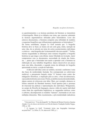 196 Biografia: um gênero de fronteira... 
os questionamentos e as técnicas peculiares da literatura se transmitem 
à historiografia. Muito já se debateu esse tema, que concerne sobretudo 
às técnicas argumentativas utilizadas pelos historiadores. Livre dos 
entraves documentais, a literatura comporta uma infinidade de modelos 
e esquemas biográficos que influenciaram amplamente os historiadores”.14 
De forma semelhante, Jacques Le Goff assinala que "a biografia 
histórica deve se fazer, ao menos em um certo grau, relato, narração de 
uma vida, ela se articula em torno de certos acontecimentos individuais 
e coletivos – uma biografia não 'événementielle' não tem sentido”.15 Enfim, 
mesmo resguardadas as diferenças entre romance biográfico e biografia 
histórica no que tange a esta última: menor liberdade de invenção, maior 
compromisso com os documentos, necessidade de citação das fontes, 
etc. –, penso que o historiador tem muito a aprender com a literatura na 
elaboração de seus trabalhos biográficos. Quero desenvolver um pouco 
mais esta idéia, discutindo o segundo termo da definição de biografia 
apresentada no início: a noção de indivíduo. 
A idéia do indivíduo como ser unitário, racional e autônomo é uma 
das bases da modernidade ilustrada. Em contraposição ao coletivismo 
medieval, o pensamento burguês erigiu "o" homem como centro das 
indagações filosóficas, a inspiração para as artes, a base da democracia, 
o possuidor de direitos universais. Porém, no âmbito mesmo da modernidade, 
alguns autores já criticavam esta idéia: Marx, por exemplo, destacou os 
limites materiais da liberdade humana; Freud apontou para a presença 
do irracional nas práticas e representações dos indivíduos; Wittgenstein, 
no campo da filosofia da linguagem, atacou a idéia do sujeito individual 
como fonte dos significados lingüísticos; as vanguardas estéticas, como 
o cubismo, decompuseram os modelos "naturais", mostrando-os em suas 
múltiplas dimensões. Mais recentemente, a pós-modernidade radicalizou 
14 Giovanni Levi. “Usos da biografia”. In: Marieta de Moraes Ferreira e Janaina 
Amado. Usos & abusos da história oral. Rio de Janeiro: Fundação Getúlio Vargas, 
1996, p. 168. 
15 15 Jacques Le Goff. “Comment écrire une biographie historique 
au-jourd’hui?”. Le Débat. N. 54, mars-avril 1989, p. 1. 
 