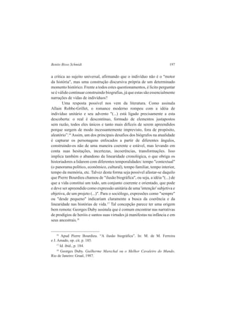 Benito Bisso Schmidt 197 
a crítica ao sujeito universal, afirmando que o indivíduo não é o "motor 
da história", mas uma construção discursiva própria de um determinado 
momento histórico. Frente a todos estes questionamentos, é lícito perguntar 
se é válido continuar construindo biografias, já que estas são essencialmente 
narrações de vidas de indivíduos? 
Uma resposta possível nos vem da literatura. Como assinala 
Allain Robbe-Grillet, o romance moderno rompeu com a idéia de 
indivíduo unitário e seu advento "(...) está ligado precisamente a esta 
descoberta: o real é descontínuo, formado de elementos justapostos 
sem razão, todos eles únicos e tanto mais difíceis de serem apreendidos 
porque surgem de modo incessantemente imprevisto, fora de propósito, 
aleatório”.16 Assim, um dos principais desafios dos biógrafos na atualidade 
é capturar os personagens enfocados a partir de diferentes ângulos, 
construindo-os não de uma maneira coerente e estável, mas levando em 
conta suas hesitações, incertezas, incoerências, transformações. Isso 
implica também o abandono da linearidade cronológica, o que obriga os 
historiadores a lidarem com diferentes temporalidades: tempo "contextual" 
(o panorama político, econômico, cultural), tempo familiar, tempo interior, 
tempo da memória, etc. Talvez desta forma seja possível afastar-se daquilo 
que Pierre Bourdieu chamou de "ilusão biográfica", ou seja, a idéia "(...) de 
que a vida constitui um todo, um conjunto coerente e orientado, que pode 
e deve ser apreendido como expressão unitária de uma 'intenção' subjetiva e 
objetiva, de um projeto (...)". Para o sociólogo, expressões como "sempre" 
ou "desde pequeno" indicariam claramente a busca da coerência e da 
linearidade nas histórias de vida.17 Tal concepção parece ter uma origem 
bem remota: Georges Duby assinala que é comum encontrar nas narrativas 
de prodígios de heróis e santos suas virtudes já manifestas na infância e em 
seus ancestrais.18 
16 Apud Pierre Bourdieu. “A ilusão biográfica”. In: M. de M. Ferreira 
e J. Amado, op. cit. p. 185. 
17 Id. ibid., p. 184. 
18 Georges Duby. Guilherme Marechal ou o Melhor Cavaleiro do Mundo. 
Rio de Janeiro: Graal, 1987. 
 