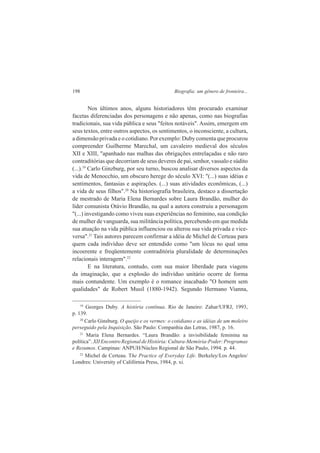 198 Biografia: um gênero de fronteira... 
Nos últimos anos, alguns historiadores têm procurado examinar 
facetas diferenciadas dos personagens e não apenas, como nas biografias 
tradicionais, sua vida pública e seus "feitos notáveis". Assim, emergem em 
seus textos, entre outros aspectos, os sentimentos, o inconsciente, a cultura, 
a dimensão privada e o cotidiano. Por exemplo: Duby comenta que procurou 
compreender Guilherme Marechal, um cavaleiro medieval dos séculos 
XII e XIII, "apanhado nas malhas das obrigações entrelaçadas e não raro 
contraditórias que decorriam de seus deveres de pai, senhor, vassalo e súdito 
(...).19 Carlo Ginzburg, por seu turno, buscou analisar diversos aspectos da 
vida de Menocchio, um obscuro herege do século XVI: "(...) suas idéias e 
sentimentos, fantasias e aspirações. (...) suas atividades econômicas, (...) 
a vida de seus filhos".20 Na historiografia brasileira, destaco a dissertação 
de mestrado de Maria Elena Bernardes sobre Laura Brandão, mulher do 
líder comunista Otávio Brandão, na qual a autora construiu a personagem 
"(...) investigando como viveu suas experiências no feminino, sua condição 
de mulher de vanguarda, sua militância política, percebendo em que medida 
sua atuação na vida pública influenciou ou alterou sua vida privada e vice-versa". 
21 Tais autores parecem confirmar a idéia de Michel de Certeau para 
quem cada indivíduo deve ser entendido como "um lócus no qual uma 
incoerente e freqüentemente contraditória pluralidade de determinações 
relacionais interagem".22 
E na literatura, contudo, com sua maior liberdade para viagens 
da imaginação, que a explosão do indivíduo unitário ocorre de forma 
mais contundente. Um exemplo é o romance inacabado "O homem sem 
qualidades" de Robert Musil (1880-1942). Segundo Hermano Vianna, 
19 Georges Duby. A história contínua. Rio de Janeiro: Zahar/UFRJ, 1993, 
p. 139. 
20 Carlo Ginsburg. O queijo e os vermes: o cotidiano e as idéias de um moleiro 
perseguido pela Inquisição. São Paulo: Companhia das Letras, 1987, p. 16. 
21 Maria Elena Bernardes. “Laura Brandão: a invisibilidade feminina na 
política”. XII Encontro Regional de História: Cultura-Memória-Poder: Programas 
e Resumos. Campinas: ANPUH/Núcleo Regional de São Paulo, 1994. p. 44. 
22 Michel de Certeau. The Practice of Everyday Life. Berkeley/Los Angeles/ 
Londres: University of Califórnia Press, 1984, p. xi. 
 