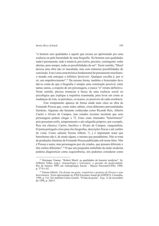 Benito Bisso Schmidt 199 
"o homem sem qualidades é aquele que recusa ser aprisionado por uma 
essência ou pela linearidade de uma biografia. No homem sem qualidades 
nada é permanente, tudo é mutável, provisório, precário, contingente: estão 
abertas, para sempre, todas as possibilidades do ser". Neste sentido, "Musil 
deixou uma obra não só inacabada, mas com inúmeras possibilidades de 
conclusão. Esta é uma característica fundamental do pensamento musiliano: 
o mundo está entregue a infinitos 'possíveis'. Qualquer escolha é, por si 
só, um empobrecimento".23 Da mesma forma, também o historiador deve 
dar-se conta de que a biografia é sempre uma construção possível, entre 
tantas outras, a respeito de um personagem, e nunca "o" retrato definitivo. 
Neste sentido, precisa renunciar à busca de uma essência social ou 
psicológica que explique a trajetória examinada, para levar em conta as 
mudanças de rota, os percalços, os acasos, os possíveis de cada existência. 
Este rompimento aparece de forma ainda mais clara na obra de 
Fernando Pessoa que, como todos sabem, criou diferentes personalidades 
literárias. Algumas são bastante conhecidas como Ricardo Reis, Alberto 
Caeiro e Alvaro de Campos, mas estudos recentes mostram que seus 
personagens podem chegar a 72. Estes eram chamados "heterônimos" 
pois possuíam estilo, temperamento e até caligrafia próprios: por exemplo, 
Reis era clássico; Caeiro, bucólico e Álvaro de Campos, vanguardista. 
O poeta português criou para eles biografias, descrições físicas e até cartões 
de visita. Como salienta Verena Alberti, "(...) é importante notar que 
heterônimo não é, de modo algum, o mesmo que pseudônimo. Não se trata 
de produções literárias de Fernando Pessoa publicadas sob nome falso. Não 
é Pessoa o autor, mas personagens por ele criados, que pensam diferente e 
têm estilos diferentes".24 O que um psiquiatra embebido da razão moderna 
poderia diagnosticar como esquizofrenia, nós podemos considerar como 
23 Hermano Vianna. “Robert Musil: as qualidades do homem moderno”. In: 
Gilberto Velho, (org.). Antropologia e Literatura: a questão da modernidade. 
Rio de Janeiro: PPG em Antropologia Social – Museu Nacional/UFRJ, 1988, 
p. 57-8 e 62. 
24 Verena Alberti. Um drama em gente: trajetórias e projetos de Pessoa e seus 
heterônimos. Texto apresentado no XXII Encontro Anual da ANPOCS, Caxambu, 
1998, p. 5-6. Ver também Carlos Graieb. “O baú do poeta”. Veja, 11 de novembro 
de 1998, p. 204-5. 
 