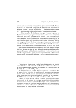 200 Biografia: um gênero de fronteira... 
uma resposta ao homem coerente e estável, típico da modernidade. Pessoa 
explodiu o eu, livrou-se da "drogadição da identidade"25 e, muito antes de 
Foucault, Deleuze e Guattari, mostrou que "(...) cada um de nós era vários 
(...)"26. Com o perdão do trocadilho infame, Pessoa era várias pessoas. 
Estes exemplos são instigantes para que possamos repensar as 
fronteiras instauradas pelo pensamento moderno entre a nossa disciplina e 
a literatura. Precisamos aprender com os literatos a falar da subjetividade 
dos personagens, a romper com o tempo linear e a tramar narrativamente as 
trajetórias individuais com os contextos onde estas se realizaram.27 Talvez 
não seja possível viajar tão longe criando personagens, mas certamente é 
viável recriar facetas diversas de homens e mulheres "reais". Não deixa, 
porém, de ser extremamente sedutora a mensagem de Pessoa para quem 
"a mentira é simplesmente a linguagem ideal da alma, pois, assim como nos 
servimos de palavras, que são sons articulados de uma maneira absurda, 
para em linguagem real traduzir os mais íntimos e sutis movimentos da 
emoção e do pensamento, que as palavras forçosamente não poderão nunca 
traduzir, assim nos servimos da mentira e da ficção para nos entendermos 
25 Expressão de Suely Rolnik. “Subjetividade, ética e cultura nas práticas 
clínicas”. Cadernos de Subjetividade. São Paulo: Núcleo de Estudos e Pesquisas 
da Subjetividade/Programa de Estudos Pós-Graduados em Psicologia Clínica da 
PUC-SP, v. 3, n. 2, set. fev. 1995, p. 308. 
26 Gilles Deleuze e Félix Guattari. Milplatôs: capitalismo e esquizofrenia. Rio 
de Janeiro: Ed. 34, 1995, v. 1. p. 11. Foucault também aponta para esta pluralidade 
do eu ao criticar a idéia do autor “(...) como princípio de agrupamento do discurso, 
como unidade e origem de suas significações, como foco de sua coerência”. 
Michel Foucault. A ordem do discurso. São Paulo: Loyola, 1996, p. 26. 
27 Penso que o livro já citado de Duby, Guilherme Marechal, é um exemplo 
notável deste uso da literatura na construção da narrativa histórico-biográfica. 
O autor usa recursos literários como o “flashback” para romper com a linearidade 
cronológica, iniciando seu texto com a descrição da agonia e morte do personagem; 
entrecruza as aventuras e desventuras de Guilherme com o contexto medieval 
e procura captar os “estados de alma” do biografado. 
 
