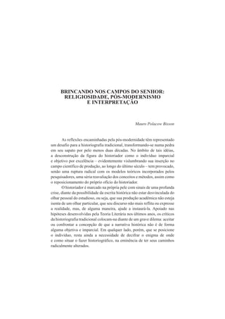 BRINCANDO NOS CAMPOS DO SENHOR: 
RELIGIOSIDADE, PÓS-MODERNISMO 
E INTERPRETAÇÃO 
Mauro Polacow Bisson 
As reflexões encaminhadas pela pós-modernidade têm representado 
um desafio para a historiografia tradicional, transformando-se numa pedra 
em seu sapato por pelo menos duas décadas. No âmbito de tais idéias, 
a desconstrução da figura do historiador como o indivíduo imparcial 
e objetivo por excelência – evidentemente vislumbrando sua inserção no 
campo científico de produção, ao longo do último século – tem provocado, 
senão uma ruptura radical com os modelos teóricos incorporados pelos 
pesquisadores, uma séria reavaliação dos conceitos e métodos, assim como 
o reposicionamento do próprio ofício do historiador. 
O historiador é marcado na própria pele com sinais de uma profunda 
crise, diante da possibilidade da escrita histórica não estar desvinculada do 
olhar pessoal do estudioso, ou seja, que sua produção acadêmica não esteja 
isenta de um olhar particular, que seu discurso não mais reflita ou expresse 
a realidade, mas, de alguma maneira, ajude a instaurá-la. Apoiado nas 
hipóteses desenvolvidas pela Teoria Literária nos últimos anos, os críticos 
da historiografia tradicional colocam-na diante de um grave dilema: aceitar 
ou confrontar a concepção de que a narrativa histórica não é de forma 
alguma objetiva e imparcial. Em qualquer lado, porém, que se posicione 
o indivíduo, resta ainda a necessidade de decifrar o enigma de onde 
e como situar o fazer historiográfico, na eminência de ter seus caminhos 
radicalmente alterados. 
 