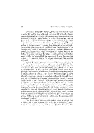 204 Brincando nos Campos do Senhor... 
Enfrentando essa questão de frente, dois dos mais notáveis teóricos 
recentes da história têm colaborado para que tal discussão alargue 
o campo da historiografia: Paul Veyne e Hayden White; produzindo escritos 
altamente polêmicos, contrariamente à postura adotada por diversos 
pensadores – postura esta unilateral, protecionista e anacrônica, que tende 
a aprisionar mais uma vez a história em uma gaiola dourada, jogando agora 
a chave definitivamente fora –, ambos são responsáveis pela reorientação 
e pelo redimensionamento do ofício do historiador. É a partir de suas idéias 
que este breve ensaio se desenvolve, tomando por diretriz a confrontação 
entre algumas reflexões do campo historiográfico e recentes pesquisas no 
âmbito da história comparada das religiões, particularmente os trabalhos 
desenvolvidos por Mircea Eliade na sua proposta de uma "hermenêutica 
criativa" e por William Paden na elaboração de sua hipótese de "mundos 
religiosos". 
O ponto de intersecção entre os autores citados e que torna possível 
a discussão, efetiva-se na constatação de que a interpretação – repelida 
com horror pela historiografia tradicional, pelo menos em teoria – 
é definitivamente incorporada pelo historiador, diante desse novo 
panorama. Nesse sentido, a aproximação da literatura com a história, levada 
a cabo nas últimas décadas, de certa maneira desmonta a noção que esta 
última firmou sobre si mesma, ou seja, abala sua busca de afirmação como 
uma disciplina autônoma, objetiva e verdadeiramente científica. Em seu 
Meta-História, White demonstra como as diversas figuras de linguagem 
e os recursos de Retórica são utilizados e manipulados na elaboração de um 
discurso presumidamente científico, como aquele que tem sido associado 
ao projeto historiográfico nos últimos dois séculos. Ao aproximar o relato 
histórico das narrativas literárias, White não apenas permitiu iluminar tais 
relatos com categorias formuladas pela Teoria Literária como, de certa 
maneira, tornou-se um dos grandes responsáveis pela desmontagem da 
grande ilusão que insiste em fazer da História uma disciplina de cunho 
nitidamente objetivo. 
Paul Veyne parece caminhar pela mesma trilha, ao afirmar que 
a história não é uma ciência e nem deve esperar muito das ciências, 
tornando-se mesmo categórico ao dizer que a História, da qual se fala 
 