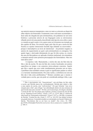 22 A História Intelectual e o Retorno da... 
sua anterior natureza transparente e uma vez mais se colocaria ao dispor do 
olhar objetivo do historiador. Exatamente como estávamos acostumados a 
fazer antes da chegada dos pós-estruturalistas, nós podíamos ler um texto 
histórico e perscrutar através de sua linguagem como se estivéssemos 
olhando através de uma janela, descobrindo todo tipo de coisa sobre o autor 
e o mundo no qual o autor vivia, quase como se tivéssemos nos tornado um 
dos espiões de Deus. Em terceiro lugar, pelo fato de que a teoria da fala 
focaliza os sujeitos intencionais fazendo algo (falando ou escrevendo) – 
porque é intersubjetiva ao invés de intertextual – ela promete resgatar os 
autores do esquecimento ao qual o pós-estruturalismo os consignou. Em 
quarto lugar, e derivando diretamente do que foi dito acima, se a teoria 
dos atos da fala pudesse ser aplicada à história intelectual, ela reinstalaria 
a intenção autoral como primeira preocupação dos historiadores. Mas isto 
tudo daria certo? 
A resposta é não. Basicamente, a teoria dos atos da fala trata da 
fala e não da escrita. Os atos da fala são eventos localizados em pontos 
específicos no tempo e em contextos sócio-culturais concretos. Aquele 
que fala e aquele que ouve estão imediatamente presentes um ao outro, 
e partilham uma realidade comum à qual os significantes podem se referir 
e se incrustar instantaneamente. Por estas razões, a referência nos atos da 
fala não é tida como problemática.20 Skinner considera que o mesmo é 
verdade para a escrita, que esta pode ser considerada análoga à fala, e que 
20 Mas é precisamente este “fonocentrismo”, este privilégio da fala sobre 
a escrita, que Derrida atacou tão vociferadamente. Derrida quer reduzir a fala 
a uma espécie de escrita, uma “archi-écriture”. Ele quer formular “uma nova 
situação para a fala”, para obrigar “sua subordinação dentro de uma estrutura da 
qual ela não mais será o arconte”. De fato, em Gramatologia, ele chegou a declarar 
“a morte da fala” (8). Seu ataque mais explícito a Austin e à teoria dos atos da fala 
foi em “Signature Event Context”. Glyph, I, 1977, p. 172-97. Mas cf. a defesa de 
John Searle em “Reiterando as diferenças”, Glyph, I, 1977, p. 198-208; e a resposta 
de Derrida, “Limited Inc abe, Glyph, 2, 1977, p. 162-254. Este debate levantou 
um grande interesse. Comentários podem ser encontrados em Gayatri Chakravorty 
Spivak, “Revolutions that as yet have no model”, Dia critics, 10, 1980, 
pp. 29-49; e Christopher Norris Deconstruction: theory and practice. London: 1982, 
p. 108-15. 
 