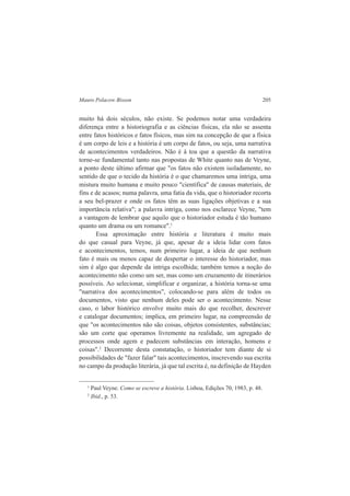 Mauro Polacow Bisson 205 
muito há dois séculos, não existe. Se podemos notar uma verdadeira 
diferença entre a historiografia e as ciências físicas, ela não se assenta 
entre fatos históricos e fatos físicos, mas sim na concepção de que a física 
é um corpo de leis e a história é um corpo de fatos, ou seja, uma narrativa 
de acontecimentos verdadeiros. Não é à toa que a questão da narrativa 
torne-se fundamental tanto nas propostas de White quanto nas de Veyne, 
a ponto deste último afirmar que "os fatos não existem isoladamente, no 
sentido de que o tecido da história é o que chamaremos uma intriga, uma 
mistura muito humana e muito pouco "científica" de causas materiais, de 
fins e de acasos; numa palavra, uma fatia da vida, que o historiador recorta 
a seu bel-prazer e onde os fatos têm as suas ligações objetivas e a sua 
importância relativa"; a palavra intriga, como nos esclarece Veyne, "tem 
a vantagem de lembrar que aquilo que o historiador estuda é tão humano 
quanto um drama ou um romance".1 
Essa aproximação entre história e literatura é muito mais 
do que casual para Veyne, já que, apesar de a ideia lidar com fatos 
e acontecimentos, temos, num primeiro lugar, a ideia de que nenhum 
fato é mais ou menos capaz de despertar o interesse do historiador, mas 
sim é algo que depende da intriga escolhida; também temos a noção do 
acontecimento não como um ser, mas como um cruzamento de itinerários 
possíveis. Ao selecionar, simplificar e organizar, a história torna-se uma 
"narrativa dos acontecimentos", colocando-se para além de todos os 
documentos, visto que nenhum deles pode ser o acontecimento. Nesse 
caso, o labor histórico envolve muito mais do que recolher, descrever 
e catalogar documentos; implica, em primeiro lugar, na compreensão de 
que "os acontecimentos não são coisas, objetos consistentes, substâncias; 
são um corte que operamos livremente na realidade, um agregado de 
processos onde agem e padecem substâncias em interação, homens e 
coisas".2 Decorrente desta constatação, o historiador tem diante de si 
possibilidades de "fazer falar" tais acontecimentos, inscrevendo sua escrita 
no campo da produção literária, já que tal escrita é, na definição de Hayden 
1 Paul Veyne. Como se escreve a história. Lisboa, Edições 70, 1983, p. 48. 
2 Ibid., p. 53. 
 