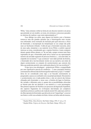 206 Brincando nos Campos do Senhor... 
White, "uma estrutura verbal na forma de um discurso narrativo em prosa 
que pretende ser um modelo, ou ícone, de estruturas e processos passados 
no interesse de explicar o que eram representando-os".3 
Esse diálogo (ou atrito, para alguns) da história com a literatura 
tornou-se uma das grandes questões que a historiografia mais recente 
tem enfrentado; nesse momento de transição pelo qual atravessa o ofício 
do historiador, a incorporação da interpretação ao seu campo não pode 
mais ser facilmente refutado. A idéia de que o historiador necessita, antes 
de mais nada, interpretar o seu material, levou White a conferir especial 
interesse ao tema, considerando que o registro histórico é tanto compacto 
demais quanto difuso demais; se "de um lado, sempre existem mais fatos 
registrados do que o historiador pode talvez incluir na sua representação 
narrativa de um dado segmento do processo histórico, (...) de outro lado, no 
empenho de reconstruir "o que aconteceu" num dado período da história, 
o historiador deve inevitavelmente incluir em sua narrativa um relato de 
algum acontecimento ou conjunto de acontecimentos que carecem dos 
fatos que poderiam permitir uma explicação plausível de sua ocorrência".4 
O que move essa abordagem – proposta por White e compartilhada 
por uma significativa parcela de estudiosos – é uma concepção histórica 
extremamente diferenciada da historiografia tradicional, já que a "verdade" 
deixa de ser considerada como algo a ser buscado externamente ao 
pesquisador, e passa a se confundir com a sua própria produção. Documentos 
e acontecimentos em si nada podem dizer, a não ser através das leituras 
efetuadas pelo historiador e, nesse caso, a história dá lugar às histórias, 
tão variadas e diferentes entre si, quanto são as possibilidades oferecidas 
ao literato para dar um desfecho a sua narrativa e a seus personagens. 
Das pinturas rupestres do Neolítico aos processos da Inquisição Espanhola, 
dos esparsos fragmentos de civilizações não-letradas aos complexos 
manifestos artísticos e políticos da virada do século XX, nada mais está livre 
do olhar operante do historiador, que deixa de ser um "arqueólogo", a escavar 
nas fontes e exibir seus achados em belas vitrines em belas salas de museus, 
3 Hayden White. Meta-História. São Paulo: Edusp, 1995, 2ª. ed., p. 18. 
4 Hayden White. Trópicos do Discurso. São Paulo: Edusp, 1994, p. 65. 
 