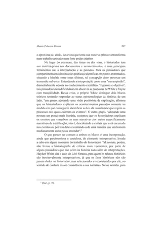 Mauro Polacow Bisson 207 
e aproxima-se, então, do artista que toma sua matéria-prima e a transforma 
num trabalho apoiado num forte poder criativo. 
No lugar do mármore, das tintas ou dos sons, o historiador tem 
sua matéria-prima nos documentos e acontecimentos, e suas principais 
ferramentas são a interpretação e as palavras. Para os pensadores que 
compartimentam as instituições poéticas e científicas em pontos extremados, 
situando a história entre estas últimas, tal concepção deve provocar um 
tremendo mal-estar. Entendendo a interpretação como uma "mera opinião", 
diametralmente oposta ao conhecimento científico, "rigoroso e objetivo", 
tais pensadores têm dificuldade em absorver as propostas de White e Veyne 
com tranqüilidade. Dessa crise, o próprio White distingue dois blocos 
teóricos tentando responder ao status epistemológico da história; de um 
lado, "um grupo, adotando uma visão positivista da explicação, afirmou 
que os historiadores explicam os acontecimentos passados somente na 
medida em que conseguem identificar as leis da causalidade que regem os 
processos nos quais ocorrem os eventos". O outro grupo, "adotando uma 
postura um pouco mais literária, sustentou que os historiadores explicam 
os eventos que compõem as suas narrativas por meios especificamente 
narrativos de codificação, isto é, descobrindo a estória que está encerrada 
nos eventos ou por trás deles e contando-a de uma maneira que um homem 
medianamente culto possa entender".5 
O que parece ser comum a ambos os blocos é uma incorporação, 
ainda que parcimoniosa e cautelosa, do elemento interpretativo, levada 
a cabo em algum momento do trabalho do historiador. Tal postura, porém, 
não livrou a historiografia de críticas mais veementes, por parte de 
alguns pensadores que não vêem na história nada além de interpretações. 
Hayden White cita o caso de Lévi-Strauss, para quem os relatos históricos 
são inevitavelmente interpretativos, já que os fatos históricos não são 
jamais dados ao historiador, mas selecionados e reconstruídos por ele, no 
sentido de conferir maior consistência a sua narrativa. Nesse sentido, para 
5 Ibid., p. 70. 
 