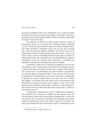 Mauro Polacow Bisson 209 
expressas em símbolos, mitos, seres sobrenaturais, etc", exigem que sejam 
decifradas, não através de um pensamento lógico e sistemático, mas através 
da própria experiência individual aliada à leitura da jornada empreendida 
por alguns homens antes dele. 
Essa proposta de Eliade me parece muito próxima à tarefa da 
interpretação, já que em seu sentido mais elementar, religião comparada 
envolve o estudo de muitas tradições religiosas ao redor do mundo; porém, 
uma plena perspectiva comparada exige mais do que uma descrição 
lado a lado ou serial das religiões mundiais. Ela envolve uma série de 
interpretações dessa diversidade religiosa para dar sentido e vida ao seu 
objeto. Assim, o que tem fomentado tantas discussões para os teóricos da 
historiografia parece não incomodar tanto aos historiadores das religiões 
comparadas, já que tais questões foram absorvidas e convertidas em 
importante instrumental no seu próprio processo de trabalho. 
Ao defender a idéia de que a história das religiões deveria ser uma 
"hermenêutica total", Eliade expõe o princípio de que, chamada a decifrar 
e explicar todo tipo de encontro do homem com o sagrado, da Pré-História 
até os nossos dias, sua metodologia não pode descartar a interpretação 
em momento algum. E interessante notar o vigor com que Eliade finca pé 
na importância da hermenêutica, mesmo que a título de se compreender 
o interesse que motivou grande parte de sua obra. Para ele, a história 
das religiões, ao caminhar para uma síntese, passa necessariamente pela 
hermenêutica, ainda que num grau mais complexo, já que "não se trata 
apenas de uma questão de compreender e interpretar os fatos religiosos", 
mas sim lidar com esses fatos como algo sobre o que pensar, e "pensar de 
uma maneira criativa".8 
Ao propor uma "hermenêutica criativa", Eliade procura estabelecer 
novos modelos para a história das religiões que não aqueles tirados das 
ciências naturais, muitos deles já notavelmente ultrapassados. Com isso, há 
uma tentativa de se revalorizar a importância do hermeneuta no horizonte 
acadêmico institucional, já que a ele caberia o papel de "co-criador" das 
idéias que fundamentam uma determinada cultura, "constituída por uma 
8 M. Eliade. Origens, Lisboa, 1989, p. 80. 
 