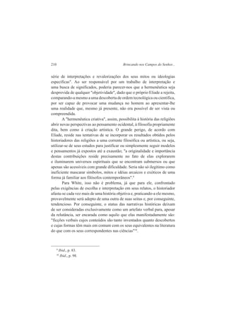 210 Brincando nos Campos do Senhor... 
série de interpretações e revalorizações dos seus mitos ou ideologias 
específicas". Ao ser responsável por um trabalho de interpretação e 
uma busca de significados, poderia parecer-nos que a hermenêutica seja 
desprovida de qualquer "objetividade", dado que o próprio Eliade a rejeita, 
comparando-a mesmo a uma descoberta de ordem tecnológica ou científica, 
por ser capaz de provocar uma mudança no homem ao apresentar-lhe 
uma realidade que, mesmo já presente, não era possível de ser vista ou 
compreendida. 
A "hermenêutica criativa", assim, possibilita à história das religiões 
abrir novas perspectivas ao pensamento ocidental, à filosofia propriamente 
dita, bem como à criação artística. O grande perigo, de acordo com 
Eliade, reside nas tentativas de se incorporar os resultados obtidos pelos 
historiadores das religiões a uma corrente filosófica ou artística, ou seja, 
utilizar-se de seus estudos para justificar ou simplesmente seguir modelos 
e pensamentos já expostos até a exaustão; "a originalidade e importância 
destas contribuições reside precisamente no fato de elas explorarem 
e iluminarem universos espirituais que se encontram submersos ou que 
apenas são acessíveis com grande dificuldade. Seria não só ilegítimo como 
ineficiente mascarar símbolos, mitos e idéias arcaicos e exóticos de uma 
forma já familiar aos filósofos contemporâneos".9 
Para White, isso não é problema, já que para ele, confrontado 
pelas exigências de escolha e interpretação em seus relatos, o historiador 
afasta-se cada vez mais de uma história objetiva e, praticando-a ele mesmo, 
provavelmente será adepto de uma outra de suas seitas e, por conseguinte, 
tendencioso. Por conseguinte, o status das narrativas históricas deixam 
de ser consideradas exclusivamente como um artefato verbal para, apesar 
da relutância, ser encarada como aquilo que elas manifestadamente são: 
"ficções verbais cujos conteúdos são tanto inventados quanto descobertos 
e cujas formas têm mais em comum com os seus equivalentes na literatura 
do que com os seus correspondentes nas ciências"10. 
9 Ibid., p. 83. 
10 Ibid., p. 98. 
 