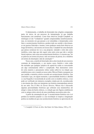 Mauro Polacow Bisson 211 
Evidentemente, o trabalho do historiador das religiões comparadas 
parte, de início, de um processo de interpretação, já que trabalha 
basicamente com metáforas. Como bem observou Joseph Campbell, as 
mitologias só são "verdadeiras" quando compreendidas metaforicamente, 
mas, no momento em que passam a ser entendidas e interpretadas como 
fatos e acontecimentos históricos, perdem todo seu sentido e desvirtuam-se 
em guerras fraticidas e insanas, como podemos muito bem observar ao 
longo da história, e até mesmo em nossos dias. Campbell faz uma distinção 
que parece esclarecer de vez a sua proposta: entender o mito não como 
metáfora, como algo que não sugere uma outra coisa que não o sentido 
literal expresso, mas como um acontecimento histórico, é o mesmo que "ler 
as palavras em termos de prosa e não em termos de poesia, ler a metáfora 
em termos de denotação e não de conotação".11 
Nesse caso, a tarefa do historiador não se desvincula de um exercício 
constante de interpretação, e, em muitos casos, história e mito estão 
tão atrelados que qualquer tentativa de separá-los acaba se convertendo 
em algo extremamente difícil e complicado. Para demonstrar como 
de certa maneira o pensamento mítico ainda sobrevive na relação que 
estabelecemos com o mundo ao nosso redor, Mircea Eliade se pergunta em 
que medida a memória coletiva recorda um acontecimento histórico. Sua 
conclusão é que, em algum momento, a personalidade histórica é abolida 
e a sua biografia é reconstituída de acordo com os modelos míticos, e isso 
pode ser verificado em inúmeros exemplos citados por ele, reconhecendo 
o movimento das elites em interpretar sua história contemporânea através 
de um mito. Em O Mito do Eterno Retorno, Mircea traz à discussão 
algumas personalidades históricas que sofreram essa metamorfose até 
atingir o status de heróis míticos, e a relação que tais figuras estabelecem 
com os antigos mitos através de uma semelhança necessária entre eles. 
A partir da constatação de que "o acontecimento histórico em si só 
perdura na memória popular e a sua recordação só inspira a imaginação 
poética na medida em que esse acontecimento histórico se aproxima de um 
11 J. Campbell. O Poder do Mito. São Paulo: Ed. Palas-Athena, 1992, p. 59. 
 