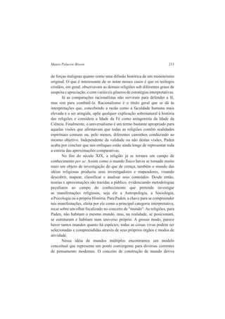 Mauro Polacow Bisson 213 
de forças malignas quanto como uma difusão histórica de um monoteísmo 
original. O que é interessante de se notar nesses casos é que os teólogos 
cristãos, em geral, observavam as demais religiões sob diferentes graus de 
suspeita e apreciação, e com variáveis gêneros de estratégias interpretativas. 
Já as comparações racionalistas não serviram para defender a fé, 
mas sim para combatê-la. Racionalismo é o título geral que se dá às 
interpretações que, concebendo a razão como a faculdade humana mais 
elevada e a ser atingida, opõe qualquer explicação sobrenatural à história 
das religiões e considera a Idade da Fé como antagonista da Idade da 
Ciência. Finalmente, o universalismo é um termo bastante apropriado para 
aquelas visões que afirmavam que todas as religiões contêm realidades 
espirituais comuns ou, pelo menos, diferentes caminhos conduzindo ao 
mesmo objetivo. Independente da validade ou não destas visões, Paden 
acaba por concluir que tais enfoques estão ainda longe de representar toda 
a estória das aproximações comparativas. 
No fim do século XIX, a religião já se tornara um campo de 
conhecimento per se. Assim como o mundo físico havia se tornado muito 
mais um objeto de investigação do que de crença, também o mundo das 
idéias religiosas produziu seus investigadores e mapeadores, visando 
descobrir, mapear, classificar e analisar seus conteúdos. Desde então, 
teorias e aproximações são trazidas a público, evidenciando metodologias 
peculiares ao campo do conhecimento que pretende investigar 
as manifestações religiosas, seja ele a Antropologia, a Sociologia, 
a Psicologia ou a própria História. Para Paden, a chave para se compreender 
tais manifestações, eleita por ele como a principal categoria interpretativa, 
recai sobre um olhar focalizado no conceito de "mundo". As religiões, para 
Paden, não habitam o mesmo mundo, mas, na realidade, se posicionam, 
se estruturam e habitam num universo próprio. A grosso modo, parece 
haver tantos mundos quanto há espécies; todas as coisas vivas podem ser 
selecionadas e compreendidas através de seus próprios órgãos e modos de 
atividade. 
Nessa idéia de mundos múltiplos encontramos um modelo 
conceitual que representa um ponto convergente para diversas correntes 
de pensamento modernas. O conceito de construção de mundo deriva 
 