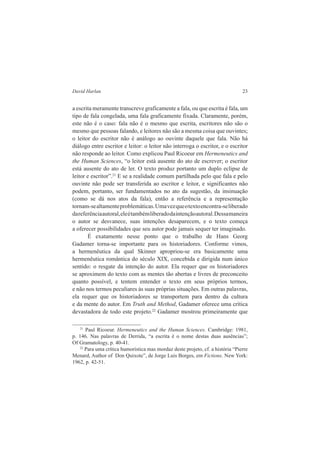 David Harlan 23 
a escrita meramente transcreve graficamente a fala, ou que escrita é fala, um 
tipo de fala congelada, uma fala graficamente fixada. Claramente, porém, 
este não é o caso: fala não é o mesmo que escrita, escritores não são o 
mesmo que pessoas falando, e leitores não são a mesma coisa que ouvintes; 
o leitor do escritor não é análogo ao ouvinte daquele que fala. Não há 
diálogo entre escritor e leitor: o leitor não interroga o escritor, e o escritor 
não responde ao leitor. Como explicou Paul Ricoeur em Hermeneutics and 
the Human Sciences, “o leitor está ausente do ato de escrever; o escritor 
está ausente do ato de ler. O texto produz portanto um duplo eclipse de 
leitor e escritor”.21 E se a realidade comum partilhada pelo que fala e pelo 
ouvinte não pode ser transferida ao escritor e leitor, e significantes não 
podem, portanto, ser fundamentados no ato da sugestão, da insinuação 
(como se dá nos atos da fala), então a referência e a representação 
tornam-se altamente problemáticas. Uma vez que o texto encontra-se liberado 
da referência autoral, ele é também liberado da intenção autoral. Dessa maneira 
o autor se desvanece, suas intenções desaparecem, e o texto começa 
a oferecer possibilidades que seu autor pode jamais sequer ter imaginado. 
É exatamente nesse ponto que o trabalho de Hans Georg 
Gadamer torna-se importante para os historiadores. Conforme vimos, 
a hermenêutica da qual Skinner apropriou-se era basicamente uma 
hermenêutica romântica do século XIX, concebida e dirigida num único 
sentido: o resgate da intenção do autor. Ela requer que os historiadores 
se aproximem do texto com as mentes tão abertas e livres de preconceito 
quanto possível, e tentem entender o texto em seus próprios termos, 
e não nos termos peculiares às suas próprias situações. Em outras palavras, 
ela requer que os historiadores se transportem para dentro da cultura 
e da mente do autor. Em Truth and Method, Gadamer oferece uma crítica 
devastadora de todo este projeto.22 Gadamer mostrou primeiramente que 
21 Paul Ricoeur. Hermeneutics and the Human Sciences. Cambridge: 1981, 
p. 146. Nas palavras de Derrida, “a escrita é o nome destas duas ausências”; 
Of Gramatology, p. 40-41. 
22 Para uma crítica humorística mas mordaz deste projeto, cf. a história “Pierre 
Menard, Author of Don Quixote”, de Jorge Luis Borges, em Fictions. New York: 
1962, p. 42-51. 
 