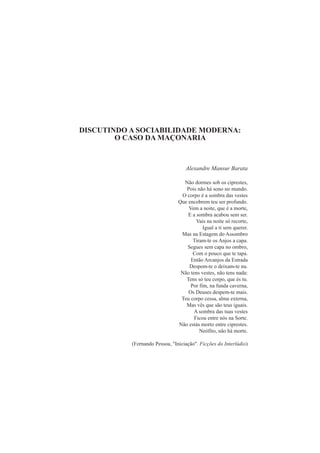 DISCUTINDO A SOCIABILIDADE MODERNA: 
O CASO DA MAÇONARIA 
Alexandre Mansur Barata 
Não dormes sob os ciprestes, 
Pois não há sono no mundo. 
O corpo é a sombra das vestes 
Que encobrem teu ser profundo. 
Vem a noite, que é a morte, 
E a sombra acabou sem ser. 
Vais na noite só recorte, 
Igual a ti sem querer. 
Mas na Estagem do Assombro 
Tiram-te os Anjos a capa. 
Segues sem capa no ombro, 
Com o pouco que te tapa. 
Então Arcanjos da Estrada 
Despem-te o deixam-te nu. 
Não tens vestes, não tens nada: 
Tens só teu corpo, que és tu. 
Por fim, na funda caverna, 
Os Deuses despem-te mais. 
Teu corpo cessa, alma externa, 
Mas vês que são teus iguais. 
A sombra das tuas vestes 
Ficou entre nós na Sorte. 
Não estás morto entre ciprestes. 
Neófito, não há morte. 
(Fernando Pessoa, "Iniciação". Ficções do Interlúdio) 
 