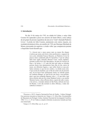 218 Discutindo a Sociabilidade Moderna:... 
1. Introdução: 
No dia 14 de março de 1743, na cidade de Lisboa, o suíço John 
Coustos foi capturado e preso nos cárceres do Santo Ofício, como cabeça 
de um grupo de pessoas seguidoras de uma nova "seita" chamada Pedreiros 
Livres.1 A prisão de John Coustos, juntamente com outros maçons, era 
resultado da denúncia feita, em outubro de 1742, por Henrique Machado de 
Moura, procurador de negócios e cristão velho, que comparecera perante 
o Inquisidor Geral dizendo que: 
"(...) haverá mez e meyo pouco mais ou menos lhe chegou 
à noticia que nesta corte havia vários professores e sequazes da 
nova ceita, intitulada Francos Massons, ou Pedreiros Livres há 
poucos annos condenada pella Sé Apostólica. E que he cabeça 
delia hum inglês chamado Monsiur Custo, mestre lapidario, 
morador na Rua Nova dos Mercadores, da parte do Terreiro do 
Paço, e hé hereje. (...) E sabe tão bem que todas as referidas 
pessoas fazem seus ajuntamentos huns dias de dia, outros de 
noyte, em diferentes lugares, e que nelles fazem as suas pro-fições 
solemnes os que de novo entrão, e se alistão nesta ceita. 
E que no dia de amanham, que se hão de contar sete do prezente 
mez, há de haver hum ajuntamento destes na referida quinta 
de Lamberto Blanger, no qual há de este fazer a sua profição, 
para o que tem comprado algumas velas. (...) E que tudo o que 
deixa referido sabe por lho contar Madama Larrut, e seu marido 
Monsiur Larrut, e dous officiaes deste, a quem não sabe o nome, 
e hé ourives, e morador adiante de São Paulo, defronte da Caza 
da Moeda, e com elle assistem os ditos officiaes, e todos são 
catholicos romanos ".2 
1 Processo n. 10115, Arquivo Nacional da Torre do Tombo – Lisboa, Portugal. 
Esse processo encontra-se transcrito em: Graça e J. S. Silva Dias. Os primórdios 
da Maçonaria em Portugal. Lisboa: Instituto Nacional de Investigação Científica, 
1986. V. 2, t. 1, 2V ed. Todas as citações referentes ao processo tomarão por base 
essa transcrição. 
2 Graça e J. S. Silva Dias. op. cit., p. 6-7. 
 