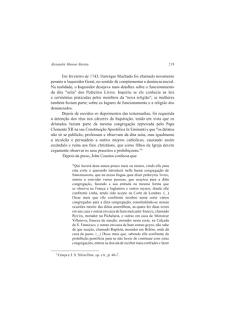 Alexandre Mansur Barata 219 
Em fevereiro de 1743, Henrique Machado foi chamado novamente 
perante o Inquisidor Geral, no sentido de complementar a denúncia inicial. 
Na realidade, o Inquisidor desejava mais detalhes sobre o funcionamento 
da dita "seita" dos Pedreiros Livres. Inquiriu se ele conhecia as leis 
e cerimônias praticadas pelos membros da "nova religião"; se mulheres 
também faziam parte; sobre os lugares de funcionamento e a religião dos 
denunciados. 
Depois de ouvidos os depoimentos das testemunhas, foi requerida 
a detenção dos réus nos cárceres da Inquisição, tendo em vista que os 
delatados faziam parte da mesma congregação reprovada pelo Papa 
Clemente XII na sua Constituição Apostólica In Eminenti e que "os delatos 
não só se publicão, professam e observam da dita seita, mas igualmente 
a inculcão e persuadem a outros muytos catholicos, cauzando assim 
escândalo e ruina aos fieis christãons, que como filhos da Igreja devem 
cegamente observar os seus preceitos e prohibiçoens.”3 
Depois de preso, John Coustos confessa que: 
"Que haverá dous annos pouco mais ou menos, vindo elle para 
esta corte e querendo introduzir nella huma congregação de 
francmassons, que na nossa lingua quer dizer pedreyros livres, 
entrou a convidar varias pessoas, que aceytou para a ditta 
congregação, fazendo a sua entrada na mesma forma que 
se observa na França e Inglaterra e outros reynos, donde elle 
confitente vinha, tendo sido aceyto na Corte de Londres. (...) 
Disse mais que elle confitente recebeo nesta corte vários 
congregados para a ditta congregação, constituhindo-se nessas 
ocaziões mestre das dittas assembleas, as quaes fez duas vezes 
em sua caza e outras em caza de hum mercador francez, chamado 
Rovira, morador na Pichelaria, e outras em caza de Monsieur 
Villanova, francez de nasção, morador nesta corte, na Calçada 
de S. Francisco, e outras em caza de hum estran-geyro, não sabe 
de que nasção, chamado Baptista, morador em Belém, onde dá 
caza de pasto. (...) Disse mais que, sabendo elle confitente da 
prohibição pontifícia para se não haver de continuar com estas 
congregações, entrou na duvida de receber mais confrades e fazer 
3 Graça e J. S. Silva Dias. op. cit., p. 46-7. 
 