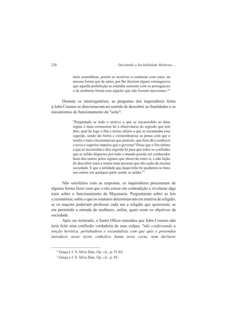 220 Discutindo a Sociabilidade Moderna:... 
mais assembleas; porém se rezolveo a continuar com estas, na 
mesma forma que de antes, por lhe dizerem alguns estrangeyros 
que aquella prohibição se estendia somente com os portuguezes 
e de nenhuma forma com aqueles que não fossem nascionaes.”4 
Durante os interrogatórios, as perguntas dos inquisidores feitas 
à John Coustos se direcionavam no sentido de descobrir as finalidades e os 
mecanismos de funcionamento da "seita": 
''Perguntado se todo o motivo a que se encaminhão as ditas 
regras e mais cerimonias hé a observância do segredo que tem 
dito, qual hé logo o fim e termo ultimo a que se encaminha esse 
segredo, sendo tão fortes e extraordinárias as penas com que o 
tomão e mais circunstancias que praticão, que bem dá a conhecer 
o novo e superior impulso que o governa? Disse que o fim ultimo 
a que se encaminha o dito segredo hé para que todos os confrades 
que se achão dispersos por todo o mundo possão ser conhecidos 
huns dos outros pelos signaes que observão entre si, e não hajão 
de descobrir estes a outras mais pessoas que não sejão da mesma 
sociedade. E que a utilidade que daqui tirão hé ajudarem-se huns 
aos outros em qualquer parte aonde se achão.”5 
Não satisfeitos com as respostas, os inquisidores procuraram de 
alguma forma fazer com que o réu caísse em contradição e revelasse algo 
mais sobre o funcionamento da Maçonaria. Perguntaram sobre as leis 
e cerimônias; sobre o que os estatutos determinavam em matéria de religião; 
se os maçons poderiam professar cada um a religião que quisessem; se 
era permitido a entrada de mulheres; enfim, quais eram os objetivos da 
sociedade. 
Após ser torturado, o Santo Ofício entendeu que John Coustos não 
teria feito uma confissão verdadeira de suas culpas, "não confessando a 
tenção herética, pertubadora e escandaloza com que quis e pretendeu 
introduzir neste reyno catholico huma nova ceyta, nem declarar 
4 Graça e J. S. Silva Dias. Op. cit., p. 51-83. 
5 Graça e J. S. Silva Dias. Op. cit., p. 85. 
 