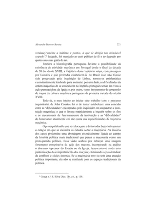 Alexandre Mansur Barata 221 
verdadeyramente a matéria e pontos, a que se dirigia tão inviolável 
segredo".6 Julgado, foi mandado ao auto público de fé e ao degredo por 
quatro anos nas galés do rei. 
Embora a historiografia portuguesa levante a possibilidade da 
existência de atividade maçónica em Portugal desde o final da década 
de 20 do século XVIII, a trajetória desse lapidário suíço, com passagem 
por Londres e que pretendia estabelecer-se no Brasil caso não tivesse 
sido processado pela Inquisição de Lisboa, tornou-se emblemática 
e constantemente lembrada para assinalar, por uma lado, as dificuldades da 
ordem maçónica de se estabelecer no império português tendo em vista a 
ação perseguidora da Igreja e, por outro, como instrumento de apreensão 
de traços da cultura maçónica portuguesa da primeira metade do século 
XVIII. 
Todavia, o meu intuito ao iniciar esse trabalho com o processo 
inquisitorial de John Coustos foi o de tentar estabelecer uma conexão 
entre as "dificuldades" encontradas pelo inquisidor em enquadrar a insti-tuição 
maçónica, o que o levava repetidamente a inquirir sobre os fins 
e os mecanismos de funcionamento da instituição e as "dificuldades" 
do historiador atualmente em dar conta das especificidades da trajetória 
maçónica. 
O principal desafio que se coloca para o historiador hoje é ultrapassar 
o estágio em que se encontra os estudos sobre a maçonaria. Na maioria 
dos casos predomina uma abordagem essencialmente ligada ao campo 
da história política mais tradicional que pensa a maçonaria como um 
proto-partido político. Essa visão acabou por reforçar uma imagem 
fortemente conspirativa da ação dos maçons, incorporando na análise 
o discurso repressor do Estado ou da Igreja. Acrescenta-se ainda uma 
padronização do comportamento dos maçons, eliminando a possibilidade 
de conflitos e cisões internas. Se a maçonaria teve ou tem uma atuação 
política importante, ela não se confunde com os espaços tradicionais da 
política. 
6 Graça e J. S. Silva Dias. Op. cit., p. 138. 
 
