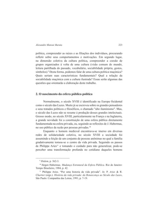 Alexandre Mansur Barata 223 
política, compreender as raízes e as filiações dos indivíduos, procurando 
refletir sobre seus comportamentos e motivações. Em segundo lugar, 
na dimensão coletiva da cultura política, compreender a coesão de 
grupos organizados à volta de uma cultura (visão comum do mundo, 
leitura partilhada do passado, vocabulário, sociabilidade própria, gestos, 
símbolos).9 Desta forma, podemos falar de uma cultura política maçónica? 
Quais seriam suas características fundamentais? Qual a relação da 
sociabilidade maçónica com a cultura ilustrada? Essas serão algumas das 
questões que orientarão a elaboração deste trabalho. 
2. O nascimento da esfera pública política 
Normalmente, o século XVIII é identificado na Europa Ocidental 
como o século das Luzes. Muito já se escreveu sobre os grandes pensadores 
e seus tratados políticos e filosóficos, o chamado "alto iluminismo". Mas, 
o século das Luzes não se resume à produção desses grandes intelectuais. 
Grosso modo, no século XVIII, particularmente na França e na Inglaterra, 
a grande novidade foi a constituição de uma esfera pública diretamente 
fundamentada na esfera privada, ou, seguindo as reflexões de J. Habermas, 
no uso público da razão por pessoas privadas.10 
Enquanto o homem medieval encontrava-se imerso em diversas 
redes de solidariedade coletiva, no século XVIII a sociedade foi 
assumindo a feição de um conjunto de pessoas anônimas no qual a família 
gradativamente tornou-se o centro da vida privada. Seguindo os passos 
de Philippe Aries11 e tomando o cuidado para não generalizar, pode-se 
perceber uma transformação profunda no cotidiano daqueles homens 
9 Ibidem, p. 362-3. 
10 Jürgen Habermas. Mudança Estrutural da Esfera Pública. Rio de Janeiro: 
Tempo Brasileiro, 1984, p. 42. 
11 Philippe Aries. “Por uma historia da vida privada”. In: P. Aries & R. 
Chartier (orgs.). História da vida privada: da Renascença ao Século das Luzes, 
São Paulo: Companhia das Letras, 1991, p. 7-19. 
 