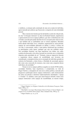 224 Discutindo a Sociabilidade Moderna:... 
e mulheres, a começar pela construção de uma nova noção de indivíduo, 
agora marcado por práticas que buscavam a conquista de uma intimidade 
pessoal. 
Mas o mesmo movimento que faz da família o centro da vida privada, 
de uma "civilização intimista" no dizer de Richard Sennett, impulsionou 
o aparecimento de novos espaços públicos, que não se identificavam com 
o Estado, exercido pelo poder absoluto do rei e em parte pela vida na corte, 
e que também não se confundiam com os setores populares. Baseados 
numa adesão individual, livre, voluntária, organizaram-se, neste período, 
espaços de convivialidade dedicados ao debate, à crítica, à leitura em 
voz alta, à conversação, enfim, a uma prática intelectual que reconhece 
os participantes como iguais, qualquer que seja sua condição social. 
Nas sociedades literárias, nas lojas maçónicas, nos clubes, nos cafés, 
a prática da discussão e da crítica racional era exercida sem os obstáculos 
impostos pela autoridade do rei.12 Portanto, torna-se impossível discutir 
o surgimento desses espaços de sociabilidade sem levarmos em 
consideração a emergência dessa nova concepção de indivíduo gestada no 
contexto da Ilustração e, desta forma, a liberdade de associação aparece 
não como uma concessão do monarca, mas como uma conquista desses 
indivíduos, da sociedade.13 
Pensar os novos espaços públicos surgidos no século XVIII (clubes, 
sociedades literárias, lojas maçónicas), é compreender, na visão de 
Roger Chartier, a emergência de uma nova cultura política, marcada pela 
progressiva politização desses espaços intelectuais e pelo deslocamento 
da crítica em direção a domínios tradicionalmente interditados: a Igreja 
e o Estado.14 É, também, como quer Jean-François Sirinelli, tomar esses 
espaços intelectuais como espaços de sociabilidade, ao mesmo tempo, 
12 Roger Chartier. Les Origines Culturelles de la Révolution Française. Paris: 
Seuil, 1990, p. 27. 
13 Ran Halévi. Les Loges Maçonniques Dans la France d’Ancien Régime: aux 
origines de la sociabilité démocratique. Paris: Armand Colin, 1984, p. 12. 
14 Roger Chartier. op. cit., p. 26. 
 