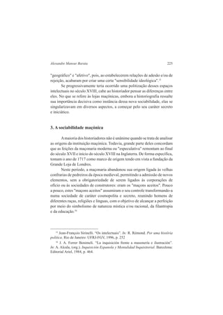 Alexandre Mansur Barata 225 
"geográfico" e "afetivo", pois, ao estabelecerem relações de adesão e/ou de 
rejeição, acabaram por criar uma certa "sensibilidade ideológica".15 
Se progressivamente teria ocorrido uma politização desses espaços 
intelectuais no século XVIII, cabe ao historiador pensar as diferenças entre 
eles. No que se refere às lojas maçónicas, embora a historiografia ressalte 
sua importância decisiva como instância dessa nova sociabilidade, elas se 
singularizavam em diversos aspectos, a começar pelo seu caráter secreto 
e iniciático. 
3. A sociabilidade maçónica 
A maioria dos historiadores não é unânime quando se trata de analisar 
as origens da instituição maçónica. Todavia, grande parte deles concordam 
que as feições da maçonaria moderna ou "especulativa" remontam ao final 
do século XVII e início do século XVIII na Inglaterra. De forma específica, 
tomam o ano de 1717 como marco de origem tendo em vista a fundação da 
Grande Loja de Londres. 
Neste período, a maçonaria abandonou sua origem ligada às velhas 
confrarias de pedreiros da época medieval, permitindo a admissão de novos 
elementos, sem a obrigatoriedade de serem ligados às corporações de 
ofício ou às sociedades de construtores: eram os "maçons aceitos". Pouco 
a pouco, estes "maçons aceitos" assumiram o seu controle transformando-a 
numa sociedade de caráter cosmopolita e secreto, reunindo homens de 
diferentes raças, religiões e línguas, com o objetivo de alcançar a perfeição 
por meio do simbolismo de natureza mística e/ou racional, da filantropia 
e da educação.16 
15 Jean-François Sirinelli. “Os intelectuais”. In: R. Rémond. Por uma histôria 
politica. Rio de Janeiro: UFRJ-FGV, 1996, p. 252 
16 J. A. Ferrer Benimeli. “La inquisición frente a masonería e ilustración”. 
In: A. Alcala, (org.). Inquisición Espanola y Mentalidad Inquisitorial. Barcelona: 
Editorial Ariel, 1984, p. 464. 
 