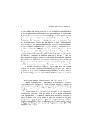 24 A História Intelectual e o Retorno da... 
os historiadores não podem despir-se de seus preconceitos e parcialidades 
de modo a projetar-se nas mentes de seus autores porque os preconceitos 
do historiador são o que faz o entendimento possível em primeiro lugar. 
Estes preconceitos não são simplesmente obstáculos a serem superados ou 
descartados; eles constituem os pré-requisitos para o entendimento, ainda 
que simultaneamente limitem seu potencial de alcance. Os historiadores 
estão incrustados em suas próprias tradições históricas; seu entendimento 
de um documento em particular faz-se possível pela (e circunscrita a) sua 
posição nesta tradição. “A história não nos pertence”, escreveu Gadamer, 
“nós pertencemos a ela.” “A consciência do indivíduo não passa de um 
piscar nos circuitos fechados da vida histórica. Eis porque os preconceitos 
do indivíduo constituem a realidade histórica de seu ser.”23 Nós nos 
aproximamos do passado então, não num estado de virgindade histórica, 
mas com todas as suposições, pressupostos e preconceitos que não só fazem 
de nós pessoas reais, localizadas numa tradição histórica particular, mas 
também torna possível uma aproximação imaginativa a outros tempos.24 
A segunda questão em Gadamer é que o texto a ser interpretado 
também está incrustado numa tradição histórica particular – não a tradição 
na qual o texto foi escrito (jamais poderemos recuperá-la), mas a tradição 
de interpretação que cresceu em torno do texto desde que ele foi escrito.25 
23 Hans Georg Gadamer. Truth and Method. New York: 1975, p. 245. 
24 Gadamer reconheceu que a identificação de preconceitos “legítimos” 
é um dos problemas “fundamentais” da hermenêutica. Gadamer, “Prejudices as 
conditions of understanding”, que compreende a Parte Dois de Truth and Method. 
Cf. a primeira parte desta seção, “The rehabilitation of authority and tradition”, 
pp. 245-253. 
25 Gadamer referiu-se a isto como “sua realidade de ser experienciada 
constantemente renovada”; Truth and Method, p. xix. A posição de Gadamer, 
como destaquei aqui, é, em algumas maneiras, uma extensão da insistência de 
Martin Heidegger sobre a historicidade do texto, sua insistência de que tanto 
o texto quanto nosso entendimento deles são irremediavelmente históricos. 
Cf. a discussão de Richard Rorty sobre Heidegger em “Overcoming the tradition: 
Heidegger and Dewey”, Consequences of Pragmatism: essays, 1972-1980. 
Bringhton: 1982, p. 37-59. 
 
