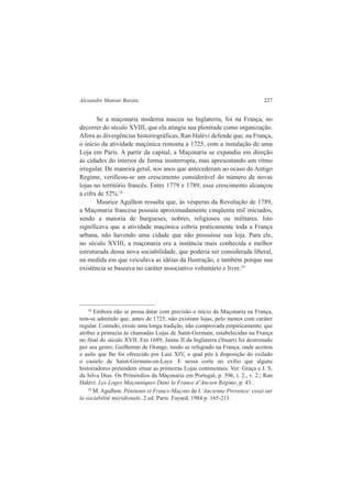 Alexandre Mansur Barata 227 
Se a maçonaria moderna nasceu na Inglaterra, foi na França, no 
decorrer do século XVIII, que ela atingiu sua plenitude como organização. 
Afora as divergências historiográficas, Ran Halévi defende que, na França, 
o início da atividade maçónica remonta a 1725, com a instalação de uma 
Loja em Paris. A partir da capital, a Maçonaria se expandiu em direção 
às cidades do interior de forma ininterrupta, mas apresentando um ritmo 
irregular. De maneira geral, nos anos que antecederam ao ocaso do Antigo 
Regime, verificou-se um crescimento considerável do número de novas 
lojas no território francês. Entre 1779 e 1789, esse crescimento alcançou 
a cifra de 52%.18 
Maurice Agulhon ressalta que, às vésperas da Revolução de 1789, 
a Maçonaria francesa possuía aproximadamente cinqüenta mil iniciados, 
sendo a maioria de burgueses, nobres, religiosos ou militares. Isto 
significava que a atividade maçónica cobria praticamente toda a França 
urbana, não havendo uma cidade que não possuísse sua loja. Para ele, 
no século XVIII, a maçonaria era a instância mais conhecida e melhor 
estruturada dessa nova sociabilidade, que poderia ser considerada liberal, 
na medida em que veiculava as idéias da Ilustração, e também porque sua 
existência se baseava no caráter associativo voluntário e livre.19 
18 Embora não se possa datar com precisão o início da Maçonaria na França, 
tem-se admitido que, antes de 1725, não existiam lojas, pelo menos com caráter 
regular. Contudo, existe uma longa tradição, não comprovada empiricamente, que 
atribui a primazia às chamadas Lojas de Saint-Germain, estabelecidas na França 
no final do século XVII. Em 1689, Jaime II da Inglaterra (Stuart) foi destronado 
por seu genro, Guilherme de Orange, tendo se refugiado na França, onde aceitou 
o asilo que lhe foi oferecido por Luiz XIV, o qual pôs à disposição do exilado 
o castelo de Saint-Germain-en-Laye. E nessa corte no exílio que alguns 
historiadores pretendem situar as primeiras Lojas continentais. Ver: Graça e J. S. 
da Silva Dias. Os Primórdios da Maçonaria em Portugal, p. 596, t. 2., v. 2.; Ran 
Halévi. Les Loges Maçonniques Dans la France d’Ancien Régime, p. 43. 
19 M. Agulhon. Pénitents et Francs-Maçons de L’Ancienne Provence: essai sur 
la sociabilité méridionale. 2 ed. Paris: Fayard, 1984 p. 165-211. 
 