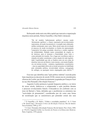 Alexandre Mansur Barata 229 
Reforçando ainda mais esta idéia capital que marcaria a organização 
maçónica neste período, Patrice Gueniffey e Ran Halévi destacam: 
"De tal modelo 'indiretamente político', mesmo sendo 
'diretamente apolítico', a franco maçonaria pré-revolucionária 
representou, de modo incontestável, o exemplo mais elaborado, 
melhor estruturado, mais vasto. Meio século antes da revolução 
já marcava de modo involuntário os limites da representação 
'corporativa' da antiga sociedade: dissolveu o caráter orgânico 
da solidariedade, fundado numa comunidade de origem ou 
de interesse, para aí instaurar a fraternidade como valor e 
como princípio de reunião. Era o lugar por excelência onde as 
relações de poder constituíam a única sanção de toda legitimi-dade. 
Legitimidade que não se fundava nem em um corpo de 
doutrina, nem em um direito e nem mesmo, com muita freqüên-cia, 
em normas escritas – estatutos, regulamentos, constituições 
– mas na capacidade efetiva de se tornar um porta-voz habilitado 
pela artimanha política, inventividade retórica, consagração 
do sufrágio, ou quaisquer meios empregados para obtê-la.”22 
Essa tese que identifica uma "ação política indireta" exercida pelas 
lojas maçónicas no decorrer do século XVIII, remete-nos às considerações 
clássicas de Cochin, que foram recentemente resgatadas por François Furet 
na sua obra Pensando a Revolução Francesa.23 
Augustin Cochin pertencia à grande burguesia católica e, no início 
do nosso século, dedicou-se a compreender a ação jacobina durante 
o processo revolucionário francês. Colocando-se em confronto com as 
teses de Barruel e Taine, defendeu que o jacobinismo se estruturou nas 
"socie-dades de pensamento", consideradas por ele como uma forma 
de socialização que se caracterizava por pretender extrair dos seus 
22 P. Gueniffey e R. Halévi. “Clubes e sociedades populares”. In: F. Furet 
e M. Ozouf (org.). Dicionário Crítico da Revolução Francesa. Rio de Janeiro: 
Nova Fronteira, 1989, p. 477. 
23 F. Furet. Pensando a Revolução Francesa. Rio de Janeiro: Paz e Terra, 1989, 
p. 176-214; Augustin Cochin. Les Sociétés de Pensée et la Démocratie Moderne. 
Paris: Copernic, 1978, passim. 
 