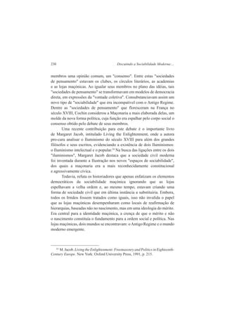 230 Discutindo a Sociabilidade Moderna:... 
membros uma opinião comum, um "consenso". Entre estas "sociedades 
de pensamento" estavam os clubes, os círculos literários, as academias 
e as lojas maçónicas. Ao igualar seus membros no plano das idéias, tais 
"sociedades de pensamento" se transformavam em modelos de democracia 
direta, em expressões da "vontade coletiva". Consubstanciavam assim um 
novo tipo de "sociabilidade" que era incompatível com o Antigo Regime. 
Dentre as "sociedades de pensamento" que floresceram na França no 
século XVIII, Cochin considerou a Maçonaria a mais elaborada delas, um 
molde da nova forma política, cuja função era espalhar pelo corpo social o 
consenso obtido pelo debate de seus membros. 
Uma recente contribuição para este debate é o importante livro 
de Margaret Jacob, intitulado Living the Enlightenment, onde a autora 
pro-cura analisar o Iluminismo do século XVIII para além dos grandes 
filósofos e seus escritos, evidenciando a existência de dois Iluminismos: 
o Iluminismo intelectual e o popular.24 Na busca das ligações entre os dois 
"iluminismos", Margaret Jacob destaca que a sociedade civil moderna 
foi inventada durante a Ilustração nos novos "espaços de sociabilidade", 
dos quais a maçonaria era a mais reconhecidamente constitucional 
e agressivamente cívica. 
Todavia, refuta os historiadores que apenas enfatizam os elementos 
democráticos da sociabilidade maçónica ignorando que as lojas 
espelhavam a velha ordem e, ao mesmo tempo, estavam criando uma 
forma de sociedade civil que em última instância a substituiria. Embora, 
todos os Irmãos fossem tratados como iguais, isso não invalida o papel 
que as lojas maçónicas desempenharam como locais de reafirmação de 
hierarquias, baseadas não no nascimento, mas em uma ideologia do mérito. 
Era central para a identidade maçónica, a crença de que o mérito e não 
o nascimento constituía o fundamento para a ordem social e política. Nas 
lojas maçónicas, dois mundos se encontravam: o Antigo Regime e o mundo 
moderno emergente. 
24 M. Jacob. Living the Enlightenment: Freemasonry and Politics in Eighteenth- 
Century Europe. New York: Oxford University Press, 1991, p. 215. 
 