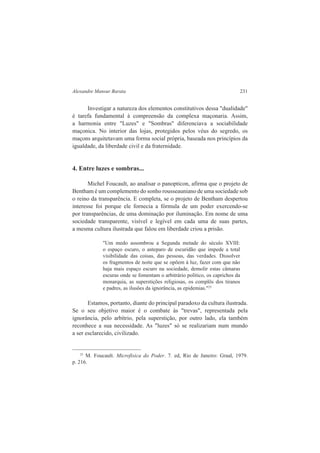 Alexandre Mansur Barata 231 
Investigar a natureza dos elementos constitutivos dessa "dualidade" 
é tarefa fundamental à compreensão da complexa maçonaria. Assim, 
a harmonia entre "Luzes" e "Sombras" diferenciava a sociabilidade 
maçonica. No interior das lojas, protegidos pelos véus do segredo, os 
maçons arquitetavam uma forma social própria, baseada nos princípios da 
igualdade, da liberdade civil e da fraternidade. 
4. Entre luzes e sombras... 
Michel Foucault, ao analisar o panopticon, afirma que o projeto de 
Bentham é um complemento do sonho rousseauniano de uma sociedade sob 
o reino da transparência. E completa, se o projeto de Bentham despertou 
interesse foi porque ele fornecia a fórmula de um poder exercendo-se 
por transparências, de uma dominação por iluminação. Em nome de uma 
sociedade transparente, visível e legível em cada uma de suas partes, 
a mesma cultura ilustrada que falou em liberdade criou a prisão. 
"Um medo assombrou a Segunda metade do século XVIII: 
o espaço escuro, o anteparo de escuridão que impede a total 
visibilidade das coisas, das pessoas, das verdades. Dissolver 
os fragmentos de noite que se opõem à luz, fazer com que não 
haja mais espaço escuro na sociedade, demolir estas câmaras 
escuras onde se fomentam o arbitrário político, os caprichos da 
monarquia, as superstições religiosas, os complôs dos tiranos 
e padres, as ilusões da ignorância, as epidemias."25 
Estamos, portanto, diante do principal paradoxo da cultura ilustrada. 
Se o seu objetivo maior é o combate às "trevas", representada pela 
ignorância, pelo arbítrio, pela superstição, por outro lado, ela também 
reconhece a sua necessidade. As "luzes" só se realizariam num mundo 
a ser esclarecido, civilizado. 
25 M. Foucault. Microfisica do Poder. 7. ed, Rio de Janeiro: Graal, 1979. 
p. 216. 
 