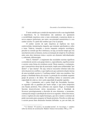 232 Discutindo a Sociabilidade Moderna:... 
É neste sentido que o estudo da maçonaria revela a sua singularidade 
e importância. Se os historiadores são unânimes em apontarem 
a sociabilidade maçónica como a mais estruturada e numerosa dentre os 
novos espaços intelectuais, por outro, sua principal característica é o seu 
caráter secreto. É a partir das sombras que a luz se projeta. 
O caráter secreto da ação maçónica já implicou nas mais 
controvertidas interpretações daqueles que tentaram aprofundar-se sobre 
o tema. Todavia, tomando o secreto enquanto categoria sociológica, 
percebe-se a tensão que lhe é intrínseca, ou seja, ao mesmo tempo que cria 
uma barreira entre os homens, incita-os à tentação de rompê-la. O confronto 
entre estes dois interesses torna o secreto um elemento individualizador 
e, sobretudo, diferenciador. 
Para G. Simmel26, o surgimento das sociedades secretas significou 
a extensão do secreto a um grupo inteiro e, especialmente, significou tomar 
o secreto como forma de existência social. Desta maneira, o isolamento, 
que é característico deste tipo de associação, impõe uma solidariedade "por 
dentro": a "paz interna". Ou seja, torna-se necessário eliminar toda uma 
série de possíveis conflitos, o que implica em que a primeira relação interna 
de uma sociedade secreta é a "confiança mútua" entre seus membros. Isto 
porque a finalidade básica do secreto é a proteção da sociedade enquanto 
grupo de pessoas e de idéias. Tal confiança mútua se caracteriza pela 
capacidade de calar-se, isto é, pela capacidade de guardar segredos. 
Mas, é justamente este o ponto frágil das Sociedades Secretas: 
os segredos não se guardam por muito tempo, o que torna temporária 
esta função protetora. Para enfrentar este aspecto frágil, as Sociedades 
Secretas desenvolveram vários mecanismos, com a finalidade de 
favorecer psicologicamente a discrição de seus elementos: o juramento, 
a ameaça de castigo e a proibição de escrever os segredos. Afora estes meios, 
existe a vigência de uma rígida hierarquia, que deve manter a estrutura de 
poder necessária para assegurar tal função protetora. Percebe-se então que 
o secreto possui duas dimensões bastante definidas: se, por um lado, ele 
26 G. Simmel. “El secreto y la sociedad secreta”. In: Sociologia, 1: estúdios 
sobre las formas de socialización. Madrid: Alianza Universidad, 1986, p. 379. 
 