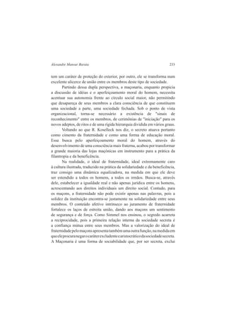 Alexandre Mansur Barata 233 
tem um caráter de proteção do exterior, por outro, ele se transforma num 
excelente alicerce de união entre os membros deste tipo de sociedade. 
Partindo dessa dupla perspectiva, a maçonaria, enquanto propicia 
a discussão de idéias e o aperfeiçoamento moral do homem, necessita 
acentuar sua autonomia frente ao círculo social maior, não permitindo 
que desapareça de seus membros a clara consciência de que constituem 
uma sociedade a parte, uma sociedade fechada. Sob o ponto de vista 
organizacional, torna-se necessário a existência de "sinais de 
reconhecimento" entre os membros, de cerimônias de "iniciação" para os 
novos adeptos, de ritos e de uma rígida hierarquia dividida em vários graus. 
Voltando ao que R. Koselleck nos diz, o secreto atuava portanto 
como cimento da fraternidade e como uma forma de educação moral. 
Essa busca pelo aperfeiçoamento moral do homem, através do 
desenvolvimento de uma consciência mais fraterna, acabou por transformar 
a grande maioria das lojas maçónicas em instrumento para a prática da 
filantropia e da beneficência. 
Na realidade, o ideal de fraternidade, ideal extremamente caro 
à cultura ilustrada, traduzido na prática da solidariedade e da beneficência, 
traz consigo uma dinâmica equalizadora, na medida em que ele deve 
ser estendido a todos os homens, a todos os irmãos. Busca-se, através 
dele, estabelecer a igualdade real e não apenas jurídica entre os homens, 
acrescentando aos direitos individuais um direito social. Contudo, para 
os maçons, a fraternidade não pode existir apenas nas palavras, pois a 
solidez da instituição encontra-se justamente na solidariedade entre seus 
membros. O conteúdo afetivo intrínseco ao juramento de fraternidade 
fortalece os laços de estreita união, dando aos maçons um sentimento 
de segurança e de força. Como Simmel nos ensinou, o segredo acarreta 
a reciprocidade, pois a primeira relação interna da sociedade secreta é 
a confiança mútua entre seus membros. Mas a valorização do ideal de 
fraternidade pelo maçons apresenta também uma outra função, na medida em 
que ele procura negar o caráter excludente e aristocrático da sociedade secreta. 
A Maçonaria é uma forma de sociabilidade que, por ser secreta, exclui 
 
