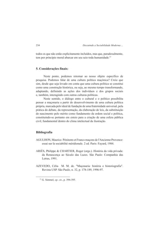 234 Discutindo a Sociabilidade Moderna:... 
todos os que não estão explicitamente incluídos, mas que, paradoxalmente, 
tem por princípio moral abarcar em seu seio toda humanidade.27 
5. Considerações finais: 
Neste ponto, podemos retornar ao nosso objeto específico de 
pesquisa. Podemos falar de uma cultura política maçónica? Creio que 
sim, desde que seja levado em conta que uma cultura política se constitui 
como uma construção histórica, ou seja, ao mesmo tempo transformando, 
adaptando, definindo as ações dos indivíduos e dos grupos sociais 
e, também, interagindo com outras culturas políticas. 
Neste sentido, o diálogo entre o cultural e o político possibilita 
pensar a maçonaria a partir do desenvolvimento de uma cultura política 
própria, marcada pelo ideal de fundação de uma fraternidade universal, pela 
prática do debate, da representação, da elaboração de leis, da substituição 
do nascimento pelo mérito como fundamento da ordem social e política, 
constituindo-se portanto em esteio para a criação de uma esfera pública 
civil, fundamental dentro do clima intelectual da ilustração. 
Bibliografia 
AGULHON, Maurice. Pénitents et Francs-maçons de l'Ancienne Provence: 
essai sur la sociabilité méridionale. 2 ed. Paris: Fayard, 1984. 
ARIÈS, Philippe & CHARTIER, Roger (orgs.). História da vida privada: 
da Renascença ao Século das Luzes. São Paulo: Companhia das 
Letras, 1991. 
AZEVEDO, Célia M. M. de. "Maçonaria: história e historiografia". 
Revista USP. São Paulo, n. 32, p. 178-189, 1996-97. 
27 G. Simmel, op. cit., p. 394-395. 
 
