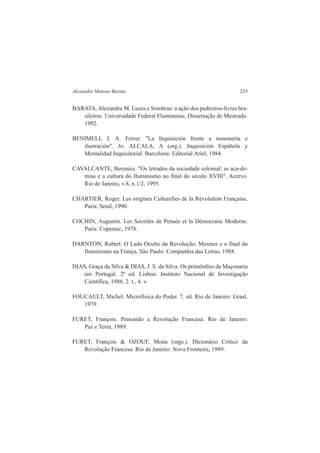 Alexandre Mansur Barata 235 
BARATA, Alexandre M. Luzes e Sombras: a ação dos pedreiros-livres bra-sileiros. 
Universidade Federal Fluminense, Dissertação de Mestrado. 
1992. 
BENIMELI, J. A. Ferrer. "La Inquisición frente a masonería e 
ilustración". In: ALCALA, A (org.). Inquisición Espahola y 
Mentalidad Inquisitorial. Barcelona: Editorial Ariel, 1984. 
CAVALCANTE, Berenice. "Os letrados da sociedade colonial: as aca-de-mias 
e a cultura do Iluminismo no final do século XVIII". Acervo. 
Rio de Janeiro, v.8, n.1/2, 1995. 
CHARTIER, Roger. Les origines Culturelles de la Révolution Française. 
Paris: Seuil, 1990. 
COCHIN, Augustin. Les Sociétés de Pensée et la Démocratie Moderne. 
Paris: Copernic, 1978. 
DARNTON, Robert. O Lado Oculto da Revolução: Mesmer e o final do 
Iluminismo na França. São Paulo: Companhia das Letras, 1988. 
DIAS, Graça da Silva & DIAS, J. S. da Silva. Os primórdios da Maçonaria 
em Portugal. 2ª ed. Lisboa: Instituto Nacional de Investigação 
Científica, 1986. 2. t., 4. v. 
FOUCAULT, Michel. Microfísica do Poder. 7. ed. Rio de Janeiro: Graal, 
1979. 
FURET, François. Pensando a Revolução Francesa. Rio de Janeiro: 
Paz e Terra, 1989. 
FURET, François & OZOUF, Mona (orgs.). Dicionário Crítico da 
Revolução Francesa. Rio de Janeiro: Nova Fronteira, 1989. 
 