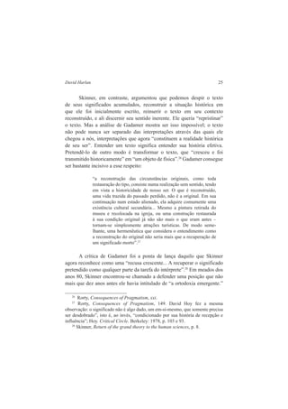 David Harlan 25 
Skinner, em contraste, argumentou que podemos despir o texto 
de seus significados acumulados, reconstruir a situação histórica em 
que ele foi inicialmente escrito, reinserir o texto em seu contexto 
reconstruído, e ali discernir seu sentido inerente. Ele queria “repristinar” 
o texto. Mas a análise de Gadamer mostra ser isso impossível; o texto 
não pode nunca ser separado das interpretações através das quais ele 
chegou a nós, interpretações que agora “constituem a realidade histórica 
de seu ser”. Entender um texto significa entender sua história efetiva. 
Pretendê-lo de outro modo é transformar o texto, que “cresceu e foi 
transmitido historicamente” em “um objeto de física”.26 Gadamer consegue 
ser bastante incisivo a esse respeito: 
“a reconstrução das circunstâncias originais, como toda 
restauração do tipo, consiste numa realização sem sentido, tendo 
em vista a historicidade de nosso ser. O que é reconstruído, 
uma vida trazida do passado perdido, não é a original. Em sua 
continuação num estado alienado, ela adquire comumente uma 
existência cultural secundária... Mesmo a pintura retirada do 
museu e recolocada na igreja, ou uma construção restaurada 
à sua condição original já não são mais o que eram antes – 
tornam-se simplesmente atrações turísticas. De modo seme-lhante, 
uma hermenêutica que considera o entendimento como 
a reconstrução do original não seria mais que a recuperação de 
um significado morto”.27 
A crítica de Gadamer foi a ponta de lança daquilo que Skinner 
agora reconhece como uma “recusa crescente... A recuperar o significado 
pretendido como qualquer parte da tarefa do intérprete”.28 Em meados dos 
anos 80, Skinner encontrou-se chamado a defender uma posição que não 
mais que dez anos antes ele havia intitulado de “a ortodoxia emergente.” 
26 Rorty, Consequences of Pragmatism, xxi. 
27 Rorty, Consequences of Pragmatism, 149. David Hoy fez a mesma 
observação: o significado não é algo dado, um em-si-mesmo, que somente precisa 
ser desdobrado”, isto é, ao invés, “condicionado por sua história de recepção e 
influência”; Hoy. Critical Circle. Berkeley: 1978, p. 103 e 93. 
28 Skinner, Return of the grand theory to the human sciences, p. 8. 
 