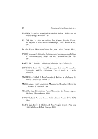 236 Discutindo a Sociabilidade Moderna:... 
HABERMAS, Jürgen. Mudança Estrutural da Esfera Pública. Rio de 
Janeiro: Tempo Brasileiro, 1984. 
HALÉVI, Ran. Les Loges Maçonniques dans la France d'Ancien Régime: 
aux origens de la sociabilité démocratique. Paris: Armand Colin, 
1984. 
IM HOF, Ulrich. A Europa no Século das Luzes. Lisboa: Presença, 1995. 
JACOB, Margaret C. Living the Enlightenment: Freemasonry and Politics 
in Eighteenth-Century Europe. New York: Oxford University Press, 
1991. 
KOSELLECK, Reinhart. Le Règne de la Critique. Paris: Minuit, s/d. 
LEUILLIOT, Paul. "La Franc-Maçonnerie, 'fait social'". Annales: 
éco-nomies, sociétés, civilisations. Paris, 8. année, n. 2, avril-juin/ 
1953. 
MAFFESOLI, Michel. A Transfiguração do Político: a tribalizaçào do 
mundo. Porto Alegre: Sulina, 1997. 
MARX, Jacques (org.). Maçonnerie Maçonneries. Bruxelles: Editions de 
l'Université de Bruxelles, 1990. 
MELLOR, Alec. Dicionário da Franco-Maçonaria e dos Franco-Maçons. 
São Paulo: Martins Fontes, 1989. 
RÉMOND, René. Por uma História Política. Rio de Janeiro: UFRJ-FGV, 
1996. 
RIOUX, Jean-Pierre & SIRINELLI, Jean-François (orgs.). Para uma 
História Cultural. Lisboa: Estampa, 1998. 
 