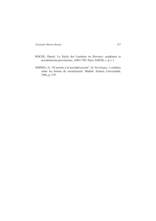 Alexandre Mansur Barata 237 
ROCHE, Daniel. Le Siècle des Lumières en Province: académies et 
aca-démiciens provinciaux, 1680-1789. Paris: EHESS, s. d. t. I. 
SIMMEL, G. “El secreto y la sociedad secreta”. In: Sociologia, 1: estúdios 
sobre las formas de socialización. Madrid: Alianza Universidad, 
1986, p. 379. 
 
